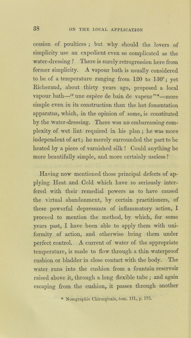 cession of poultices ; but why should the lovers of simplicity use an expedient even so complicated as the water-dressing ? There is surely retrogression here from former simplicity. A vapour bath is usually considered to be of a temperature ranging from 120 to 130°; yet Richerand, about thirty years ago, proposed a local vapour bath—“ une espece de bain de vapeur ”*—more simple even in its construction than the hot fomentation apparatus, which, in the opinion of some, is constituted by the water-dressing. There was no embarrassing com- plexity of wet lint required in his plan ; he was more independent of art; he merely surrounded the part to be heated by a piece of varnished silk ! Could anything be more beautifully simple, and more certainly useless ? Having now mentioned those principal defects of ap- plying Heat and Cold which have so seriously inter- fered with their remedial powers as to have caused the virtual abandonment, by certain practitioners, of these powerful depressants of inflammatory action, I proceed to mention the method, by which, for some years past, I have been able to apply them with uni- formity of action, and otherwise bring them under perfect control. A current of water of the appropriate temperature, is made to flow through a thin waterproof cushion or bladder in close contact with the body. The water runs into the cushion from a fountain reservoir raised above it, through a long flexible tube; and again escaping from the cushion, it passes through another * Nosographie Chirurgicale, tom. III., p. 175.