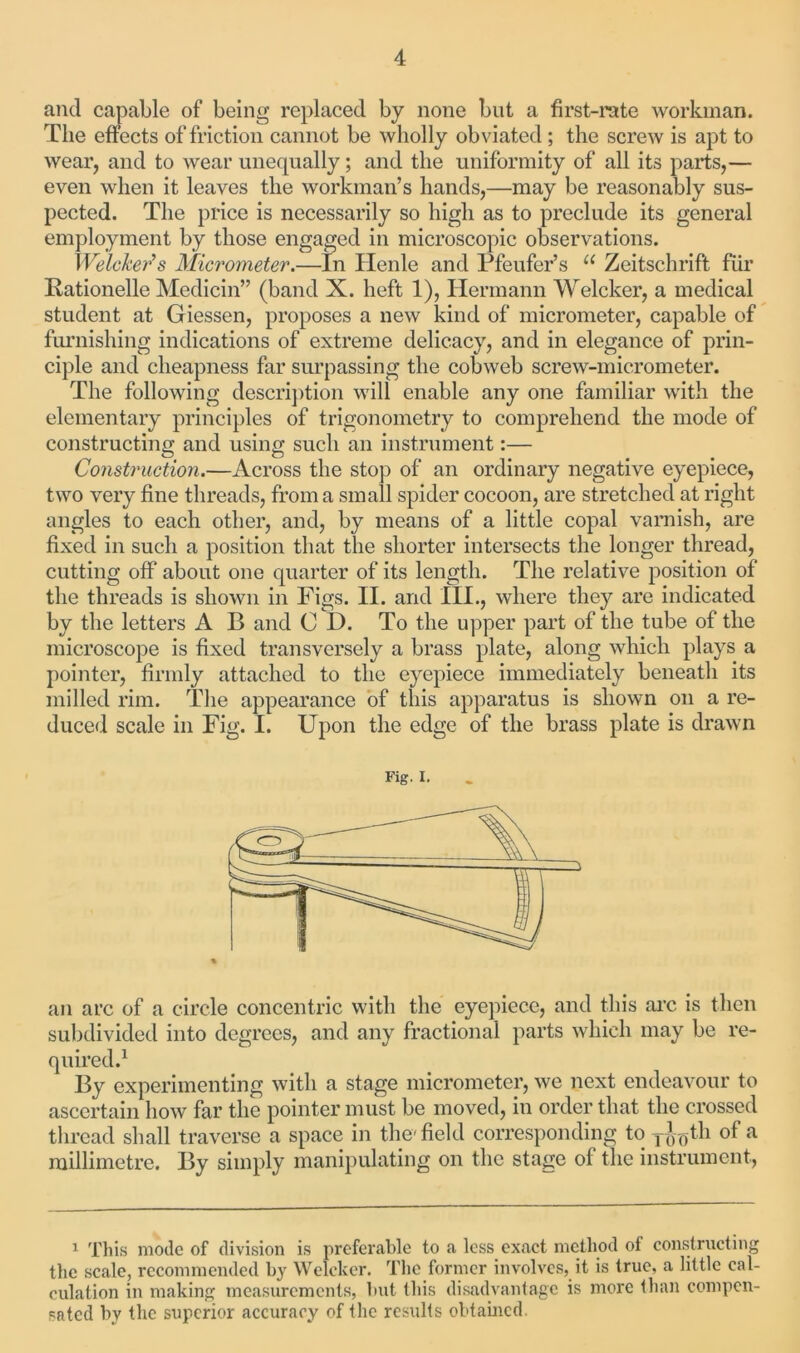 and capable of being replaced by none but a first-rate workman. The effects of friction cannot be wholly obviated ; the screw is apt to wear, and to wear unequally; and the uniformity of all its parts,— even when it leaves the workman’s hands,—may be reasonably sus- pected. The price is necessarily so high as to preclude its general employment by those engaged in microscopic observations. Welcker’s Micrometer.—In Henle and Pfeufer’s u Zeitschrift fur Rationelle Medicin” (band X. heft 1), Hermann Welcker, a medical student at Giessen, proposes a new kind of micrometer, capable of furnishing indications of extreme delicacy, and in elegance of prin- ciple and cheapness far surpassing the cobweb screw-micrometer. The following description will enable any one familiar with the elementary principles of trigonometry to comprehend the mode of constructing and using such an instrument:— Construction.—Across the stop of an ordinary negative eyepiece, two very fine threads, from a small spider cocoon, are stretched at right angles to each other, and, by means of a little copal varnish, are fixed in such a position that the shorter intersects the longer thread, cutting off about one quarter of its length. The relative position of the threads is shown in Figs. II. and III., where they are indicated by the letters A B and C D. To the upper part of the tube of the microscope is fixed transversely a brass plate, along which plays a pointer, firmly attached to the eyepiece immediately beneath its milled rim. The appearance of this apparatus is shown on a re- duced scale in Fig. I. Upon the edge of the brass plate is drawn Fig. I. an arc of a circle concentric with the eyepiece, and this arc is then subdivided into degrees, and any fractional parts which may be re- quired.1 By experimenting with a stage micrometer, we next endeavour to ascertain how far the pointer must be moved, in order that the crossed thread shall traverse a space in the- field corresponding to y-J^th of a millimetre. By simply manipulating on the stage of the instrument, 1 This mode of division is preferable to a less exact method of constructing the scale, recommended by Welcker. The former involves, it is true, a little cal- culation in making measurements, but this disadvantage is more than compen- sated by the superior accuracy of the results obtained.