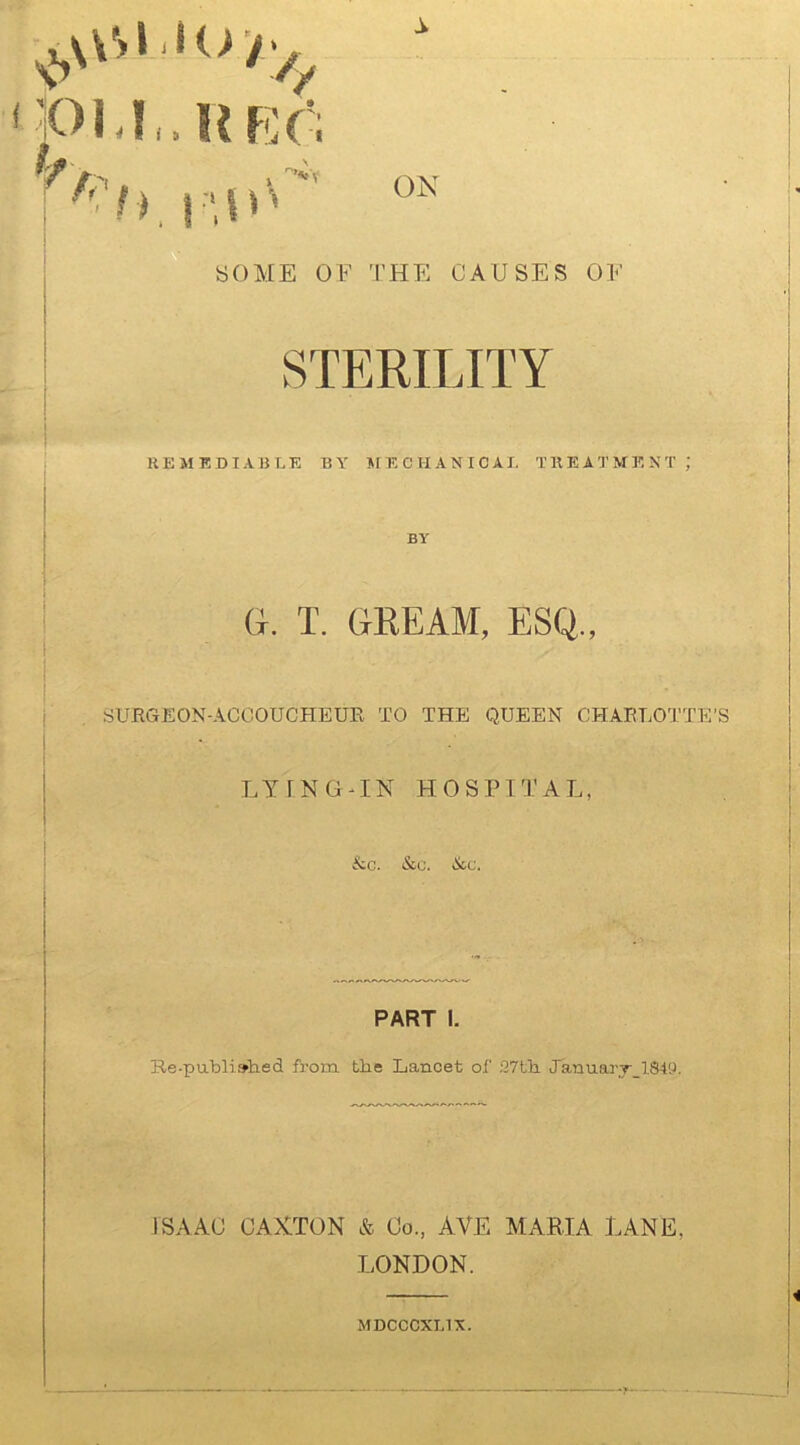 pi.r.HRr; ■ hp.iu SOME OF THE CAUSES OF STERILITY REMEDIABLE BY MECHANICAL TREATMENT ; BY G. T. GKEAM, ESQ., SURGEON-ACCOUCHEUR TO THE QUEEN CHARLOTTE'S LYING-IN HOSPITAL, &c. &c. &c. PART I. Re-published from the Lancet of 27th January 1849. ISAAC CAXTON & Co., AVE MARIA LANE. LONDON. MDCCCXL1X.