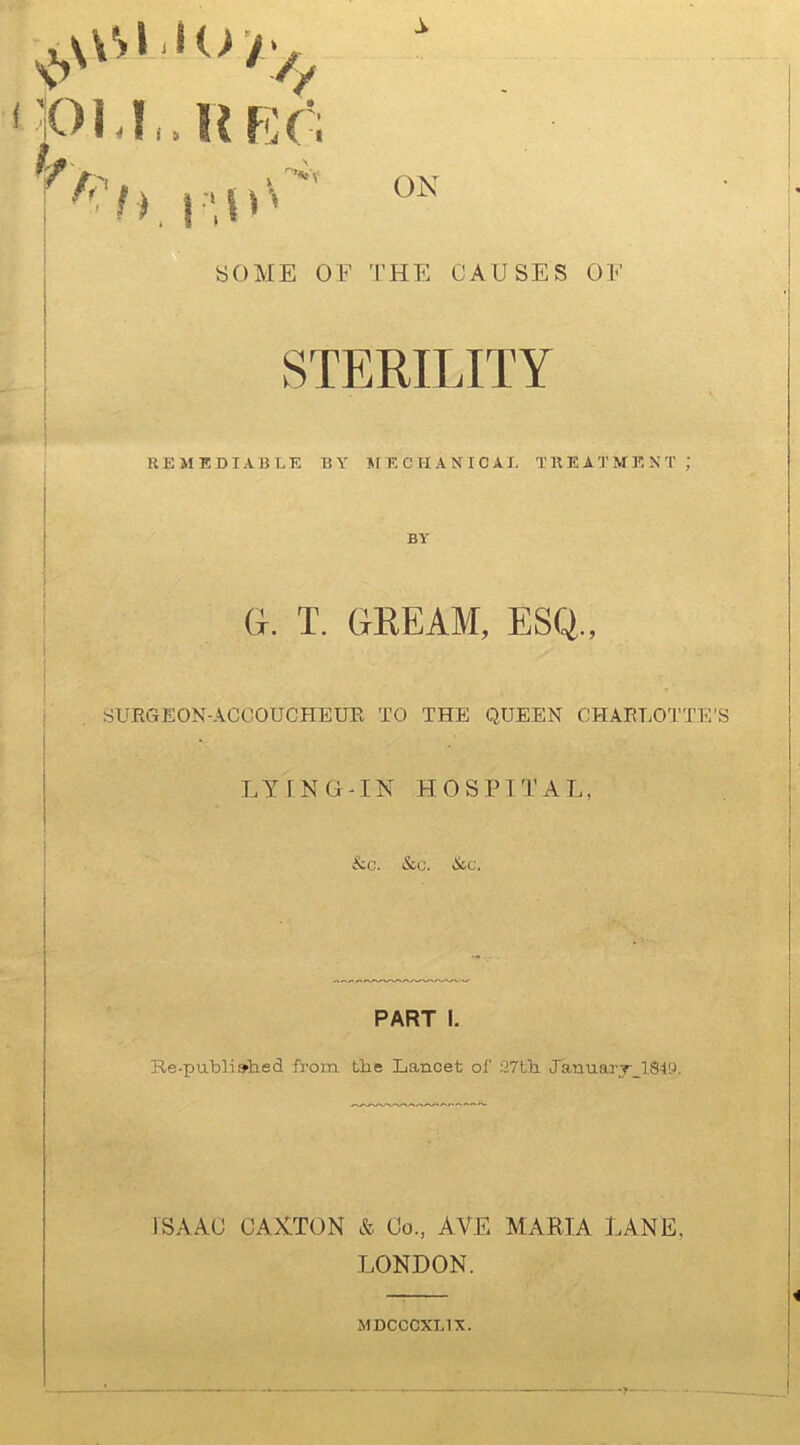 pi.r.HRr; ■ hp.iu SOME OF THE CAUSES OF STERILITY REMEDIABLE BY MECHANICAL TREATMENT ; BY G. T. GKEAM, ESQ., SURGEON-ACCOUCHEUR TO THE QUEEN CHARLOTTE'S LYING-IN HOSPITAL, &c. &c. &c. PART I. Re-published from the Lancet of 27th January 1849. ISAAC CAXTON & Co., AVE MARIA LANE. LONDON. MDCCCXL1X.
