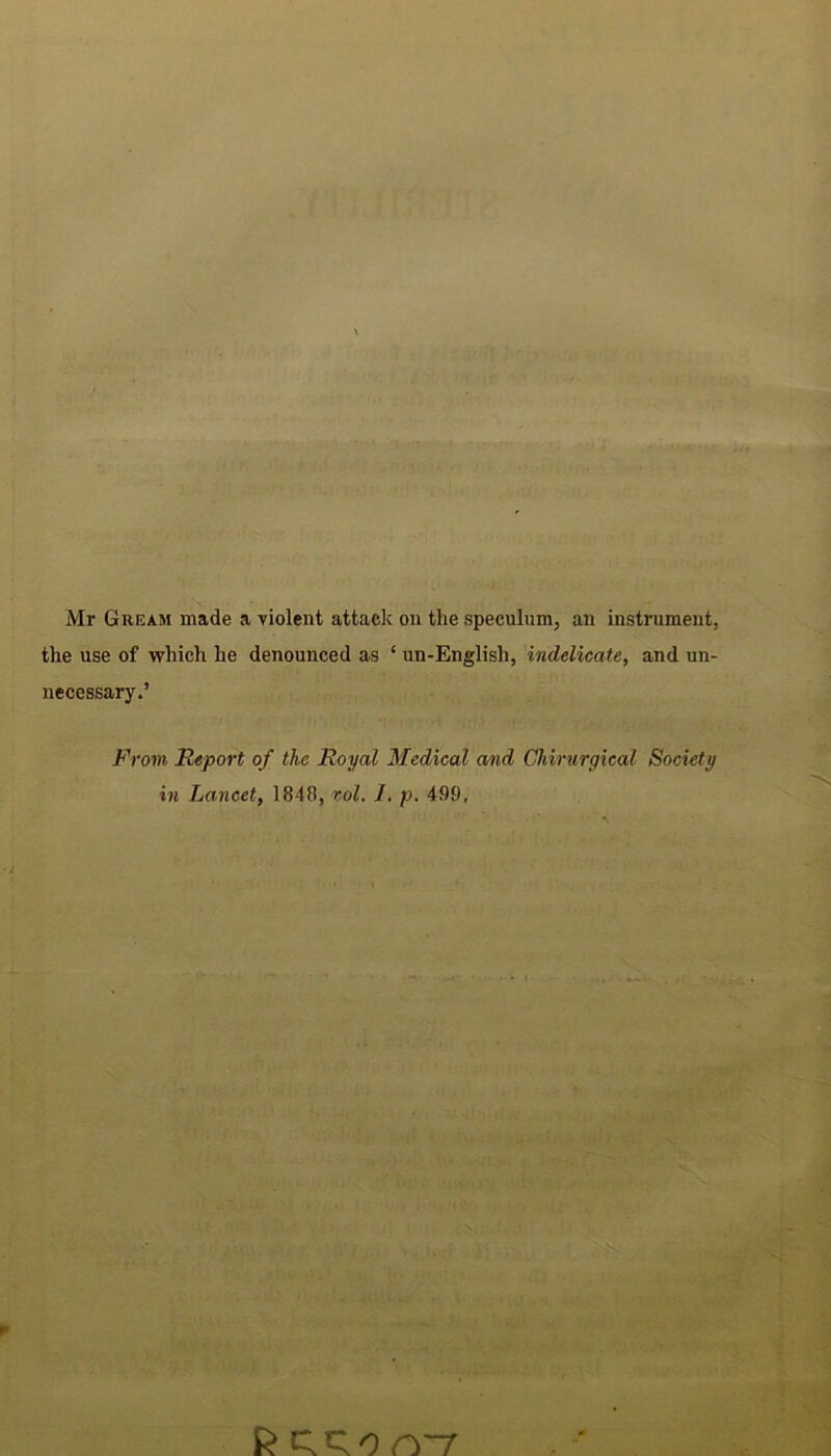 Mr Gream made a violent attack on the speculum, an instrument, the use of which he denounced as ‘ un-English, indelicate, and un- necessary.’ From Report of the Royal Medical and Chirurgical Society in Lancet, 1848, xol. I. p. 499, fctrron-7