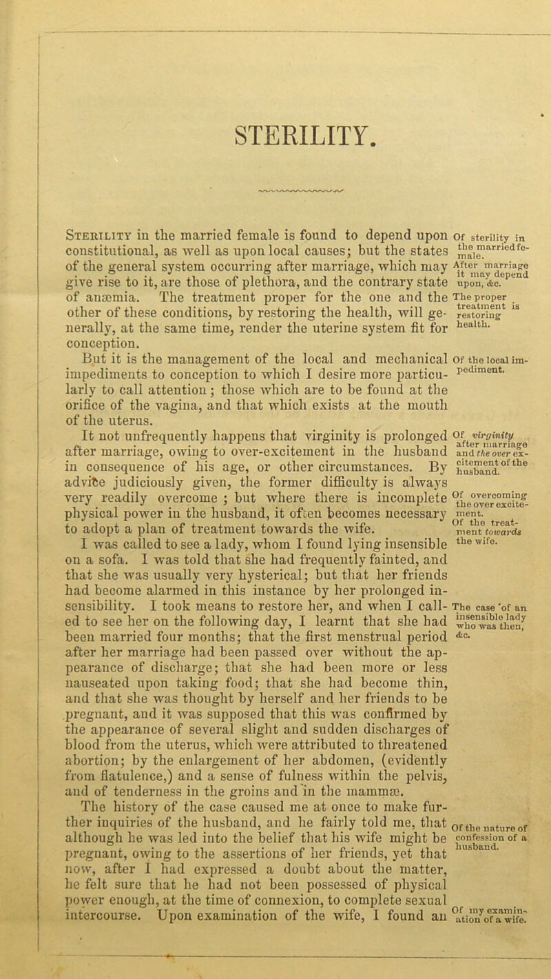 STERILITY Sterility in the married female is found to depend upon constitutional, as well as upon local causes; but the states of the general system occurring after marriage, which may give rise to it, are those of plethora, and the contrary state of anasmia. The treatment proper for the one and the other of these conditions, by restoring the health, will ge- nerally, at the same time, render the uterine system fit for conception. But it is the management of the local and mechanical impediments to conception to which I desire more particu- larly to call attention; those which are to be found at the orifice of the vagina, and that which exists at the mouth of the uterus. It not unfrequently happens that virginity is prolonged after marriage, owing to over-excitement in the husband in consequence of his age, or other circumstances. By ad vibe judiciously given, the former difficulty is always very readily overcome ; but where there is incomplete physical power in the husband, it often becomes necessary to adopt a plan of treatment towards the wife. I was called to see a lady, whom I found lying insensible on a sofa. I was told that she had frequently fainted, and that she was usually very hysterical; but that her friends had become alarmed in this instance by her prolonged in- sensibility. I took means to restore her, and when I call- ed to see her on the following day, I learnt that she had been married four months; that the first menstrual period after her marriage had been passed over without the ap- pearance of discharge; that she had been more or less nauseated upon taking food; that she had become thin, and that she was thought by herself and her friends to be pregnant, and it was supposed that this was confirmed by the appearance of several slight and sudden discharges of blood from the uterus, which were attributed to threatened abortion; by the enlargement of her abdomen, (evidently from flatulence,) and a sense of fulness within the pelvis, and of tenderness in the groins and in the mammae. The history of the case caused me at once to make fur- ther inquiries of the husband, and he fairly told me, that although he was led into the belief that his wife might be pregnant, owing to the assertions of her friends, yet that now, after I had expressed a doubt about the matter, he felt sure that he had not been possessed of physical power enough, at the time of connexion, to complete sexual intercourse. Upon examination of the wife, I found an Of sterility in the married fe- male. After marriage it may depend upon, ifcc. The proper treatment is restoring health. Of the local im- pediment. Of virginity after marriage and the over ex- citement of the husband. Of overcoming the over excite- ment. Of the treat- ment towards the wife. The case 'of an insensible lady who was then, <fcc. Of the nature of confession of a husband. Of my examin- ation of a wife.