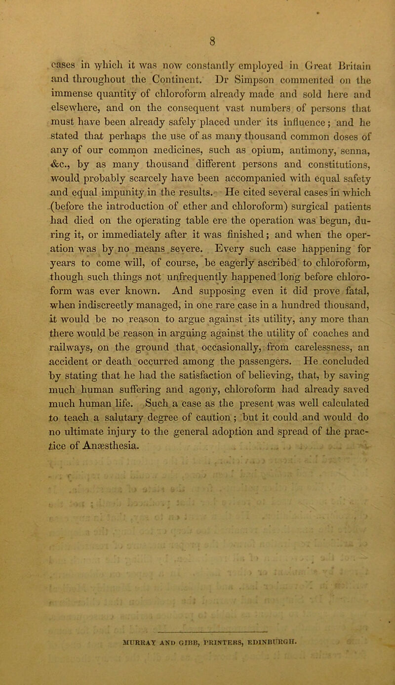 cases in Ayliicli it was now constantly employed in Great Britain and throughout the Continent. Dr Simpson commented on the immense quantity of chloroform already made and sold here and elsewhere, and on the consequent vast numbers of persons that must have been already safely placed under its influence; and he stated that perhaps the use of as many thousand common doses of any of our common medicines, such as opium, antimony, senna, &c., by as many thousand different persons and constitutions, would probably scarcely have been accompanied with equal safety and equal impunity in the results. He cited several cases in which (before the introduction of ether and chloroform) surgical patients had died on the operating table ere the operation was begun, du- ring it, or immediately after it was finished; and when the oper- ation was by no means severe. Every such case happening for years to come will, of course, be eagerly ascribed to chloroform, though such things not unfrequently happened long before chloro- form was ever known. And supposing even it did prove fatal, when indiscreetly managed, in one rare case in a hundred thousand, it would be no reason to argue against its utility, any more than there would be reason in arguing against the utility of coaches and railways, on the ground that occasionally, from carelessness, an accident or death occurred among the passengers. He concluded by stating that he had the satisfaction of believing, that, by saving much human suffering and agony, chloroform had already saved much human life. Such a case as the present was well calculated to teach a salutary degree of caution ; but it could and would do no ultimate injury to the general adoption and spread of the prac- tice of Anaesthesia. MURRAY AND GIH1S, PRINTERS, EDINBURGH.