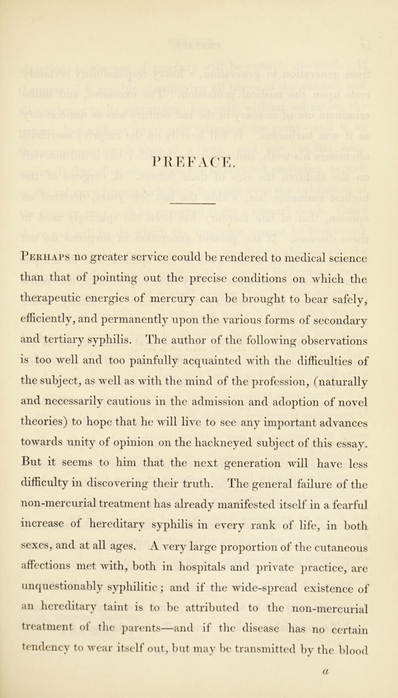 PREFACE. Perhaps no greater service could be rendered to medical science than that of pointing out the precise conditions on which the therapeutic energies of mercury can be brought to bear safely, efficiently, and permanently upon the various forms of secondary and tertiary syphilis. The author of the following observations is too well and too painfully acquainted with the difficulties of the subject, as well as with the mind of the profession, (naturally and necessarily cautious in the admission and adoption of novel theories) to hope that he will live to see any important advances towards unity of opinion on the hackneyed subject of this essay. But it seems to him that the next generation will have less difficulty in discovering their truth. The general failure of the non-mercurial treatment has already manifested itself in a fearful increase of hereditary syphilis in every rank of life, in both sexes, and at all ages. A very large proportion of the cutaneous affections met with, both in hospitals and private practice, are unquestionably syphilitic; and if the wide-spread existence of an hereditary taint is to be attributed to the non-mercurial treatment of the parents—and if the disease has no certain tendency to wear itself out, but may be transmitted by the blood a