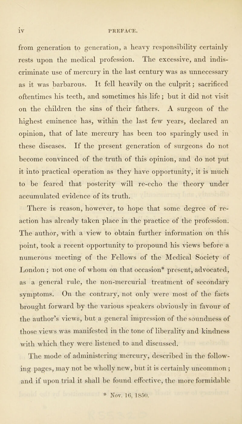 from generation to generation, a heavy responsibility certainly rests upon the medical profession. The excessive, and indis- criminate use of mercury in the last century was as unnecessary as it was barbarous. It fell heavily on the culprit; sacrificed oftentimes his teeth, and sometimes his life; hut it did not visit on the children the sins of their fathers. A surgeon of the highest eminence has, within the last few years, declared an opinion, that of late mercury has been too sparingly used in these diseases. If the present generation of surgeons do not become convinced of the truth of this opinion, and do not put it into practical operation as they have opportunity, it is much to be feared that posterity will re-echo the theory under accumulated evidence of its truth. There is reason, however, to hope that some degree of re- action has already taken place in the practice of the profession. The author, with a view to obtain further information on this point, took a recent opportunity to propound his views before a numerous meeting of the Fellows of the Medical Society of London ; not one of whom on that occasion* present, advocated, as a general rule, the non-mercurial treatment of secondary symptoms. On the contrary, not only were most of the facts brought forward by the various speakers obviously in favour of the author’s views, but a general impression of the soundness of those views was manifested in the tone of liberality and kindness with which they were listened to and discussed. The mode of administering mercury, described in the follow- ing pages, may not he wholly new, but it is certainly uncommon ; and if upon trial it shall he found effective, the more formidable * Nov. 1G, 1850.