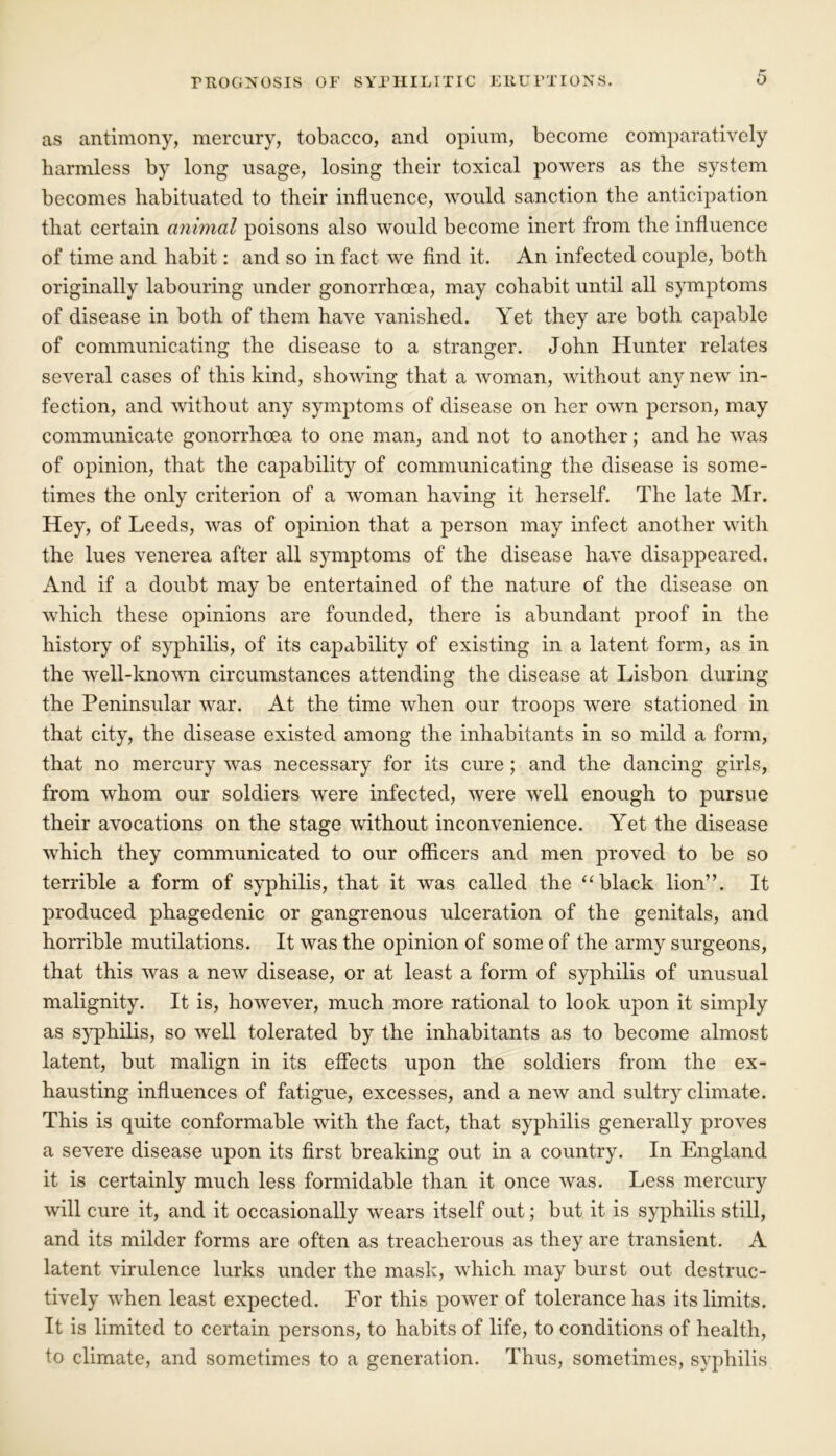 as antimony, mercury, tobacco, and opium, become comparatively harmless by long usage, losing their toxical powers as the system becomes habituated to their influence, would sanction the anticipation that certain animal poisons also would become inert from the influence of time and habit: and so in fact we find it. An infected couple, both originally labouring under gonorrhoea, may cohabit until all symptoms of disease in both of them have vanished. Yet they are both capable of communicating the disease to a stranger. John Hunter relates several cases of this kind, showing that a woman, without any new in- fection, and without any symptoms of disease on her own person, may communicate gonorrhoea to one man, and not to another; and he was of opinion, that the capability of communicating the disease is some- times the only criterion of a woman having it herself. The late Mr. Hey, of Leeds, was of opinion that a person may infect another with the lues venerea after all symptoms of the disease have disappeared. And if a doubt may be entertained of the nature of the disease on which these opinions are founded, there is abundant proof in the history of syphilis, of its capability of existing in a latent form, as in the well-known circumstances attending the disease at Lisbon during the Peninsular war. At the time when our troops were stationed in that city, the disease existed among the inhabitants in so mild a form, that no mercury was necessary for its cure ; and the dancing girls, from whom our soldiers were infected, were well enough to pursue their avocations on the stage without inconvenience. Yet the disease which they communicated to our officers and men proved to be so terrible a form of syphilis, that it was called the “black lion”. It produced phagedenic or gangrenous ulceration of the genitals, and horrible mutilations. It was the opinion of some of the army surgeons, that this was a new disease, or at least a form of syphilis of unusual malignity. It is, however, much more rational to look upon it simply as syphilis, so well tolerated by the inhabitants as to become almost latent, but malign in its effects upon the soldiers from the ex- hausting influences of fatigue, excesses, and a new and sultry climate. This is quite conformable with the fact, that syphilis generally proves a severe disease upon its first breaking out in a country. In England it is certainly much less formidable than it once was. Less mercury will cure it, and it occasionally wears itself out; but it is syphilis still, and its milder forms are often as treacherous as they are transient. A latent virulence lurks under the mask, which may burst out destruc- tively when least expected. For this power of tolerance has its limits. It is limited to certain persons, to habits of life, to conditions of health, to climate, and sometimes to a generation. Thus, sometimes, syphilis