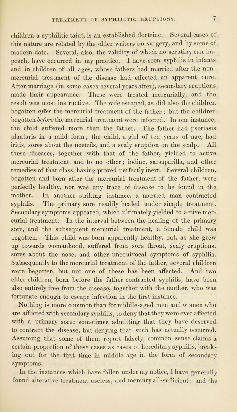 children a syphilitic taint, is an established doctrine. Several cases of this nature are related by the older writers on surgery, and by some of modern date. Several, also, the validity of which no scrutiny can im- peach, have occurred in my practice. I have seen syphilis in infants and in children of all ages, whose fathers had married after the non- mercurial treatment of the disease had effected an apparent cure. After marriage (in some cases several years after), secondary eruptions made their appearance. These were treated mercurially, and the result was most instructive. The wife escaped, as did also the children begotten after the mercurial treatment of the father ; but the children begotten before the mercurial treatment were infected. In one instance, the child suffered more than the father. The father had psoriasis plantaris in a mild form; the child, a girl of ten years of age, had iritis, sores about the nostrils, and a scaly eruption on the scalp. All these diseases, together with that of the father, yielded to active mercurial treatment, and to no other; iodine, sarsaparilla, and other remedies of that class, having proved perfectly inert. Several children, begotten and born after the mercurial treatment of the father, were perfectly healthy, nor was any trace of disease to be found in the mother. In another striking instance, a married man contracted syphilis. The primary sore readily healed under simple treatment. Secondary symptoms appeared, which ultimately yielded to active mer- curial treatment. In the interval between the healing of the primary sore, and the subsequent mercurial treatment, a female child was begotten. This child was born apparently healthy, but, as she grew up towards womanhood, suffered from sore throat, scaly eruptions, sores about the nose, and other unequivocal symptoms of syphilis. Subsequently to the mercurial treatment of the father, several children were begotten, but not one of these has been affected. And two elder children, born before the father contracted syphilis, have been also entirely free from the disease, together with the mother, who was fortunate enough to escape infection in the first instance. Nothing is more common than for middle-aged men and women who are afflicted with secondary syphilis, to deny that they were ever affected with a primary sore; sometimes admitting that they have deserved to contract the disease, but denying that such has actually occurred. Assuming that some of them report falsely, common sense claims a certain proportion of these cases as cases of hereditary syphilis, break- ing out for the first time in middle age in the form of secondary symptoms. In the instances which have fallen under my notice, I have generally found alterative treatment useless, and mercury all-sufficient; and the