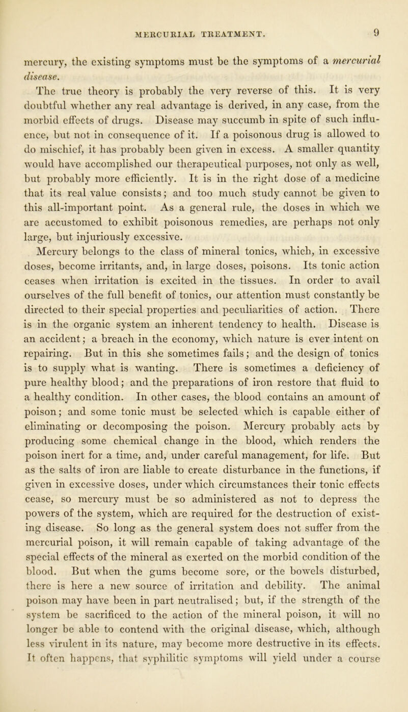 mercury, the existing symptoms must be the symptoms of a mercurial disease. The true theory is probably the very reverse of this. It is very doubtful whether any real advantage is derived, in any case, from the morbid effects of drugs. Disease may succumb in spite of such influ- ence, but not in consequence of it. If a poisonous drug is allowed to do mischief, it has probably been given in excess. A smaller quantity would have accomplished our therapeutical purposes, not only as well, but probably more efficiently. It is in the right dose of a medicine that its real value consists; and too much study cannot be given to this all-important point. As a general rule, the doses in which we are accustomed to exhibit poisonous remedies, are perhaps not only large, but injuriously excessive. Mercury belongs to the class of mineral tonics, which, in excessive doses, become irritants, and, in large doses, poisons. Its tonic action ceases when irritation is excited in the tissues. In order to avail ourselves of the full benefit of tonics, our attention must constantly be directed to their special properties and peculiarities of action. There is in the organic system an inherent tendency to health. Disease is an accident; a breach in the economy, which nature is ever intent on repairing. But in this she sometimes fails; and the design of tonics is to supply what is wanting. There is sometimes a deficiency of pure healthy blood; and the preparations of iron restore that fluid to a healthy condition. In other cases, the blood contains an amount of poison; and some tonic must be selected which is capable either of eliminating or decomposing the poison. Mercury probably acts by producing some chemical change in the blood, which renders the poison inert for a time, and, under careful management, for life. But as the salts of iron are liable to create disturbance in the functions, if given in excessive doses, under which circumstances their tonic effects cease, so mercury must be so administered as not to depress the powers of the system, which are required for the destruction of exist- ing disease. So long as the general system does not suffer from the mercurial poison, it will remain capable of taking advantage of the special effects of the mineral as exerted on the morbid condition of the blood. But when the gums become sore, or the boAvels disturbed, there is here a new source of irritation and debility. The animal poison may have been in part neutralised; but, if the strength of the system be sacrificed to the action of the mineral poison, it will no longer be able to contend with the original disease, which, although less virulent in its nature, may become more destructive in its effects. It often happens, that syphilitic symptoms will yield under a course