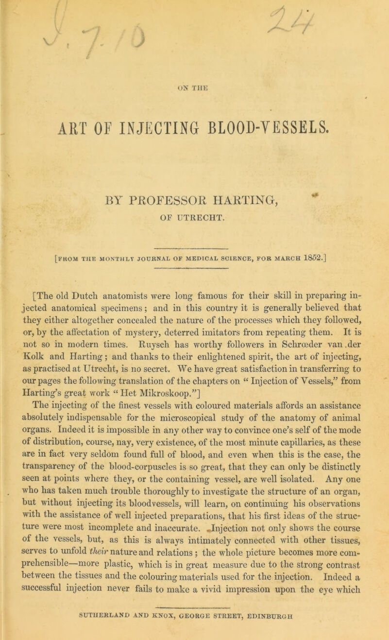 / ON THE ART OF INJECTING BLOOD-VESSELS. BY PROFESSOR HARTING, OF UTRECHT. [from the monthly journal of medical science, for march 1852.] [The old Dutch anatomists were long famous for their skill in preparing in- jected anatomical specimens; and in this country it is generally believed that they either altogether concealed the nature of the processes which they followed, or, by the affectation of mystery, deterred imitators from repeating them. It is not so in modern times. Ruysch has worthy followers in Schroeder van .der Kolk and Harting ; and thanks to their enlightened spirit, the art of injecting, as practised at Utrecht, is no secret. We have great satisfaction in transferring to our pages the following translation of the chapters on “ Injection of Vessels,” from Harting’s great work “ Het Mikroskoop.”] The injecting of the finest vessels with coloured materials affords an assistance absolutely indispensable for the microscopical study of the anatomy of animal organs. Indeed it is impossible in any other way to convince one’s self of the mode of distribution, course, nay, very existence, of the most minute capillaries, as these are in fact very seldom found full of blood, and even when this is the case, the transparency of the blood-corpuscles is so great, that they can only be distinctly seen at points where they, or the containing vessel, are well isolated. Any one who has taken much trouble thoroughly to investigate the structure of an organ, but without injecting its bloodvessels, will learn, on continuing his observations with the assistance of well injected preparations, that his first ideas of the struc- ture were most incomplete and inaccurate. .Injection not only shows the course of the vessels, but, as this is always intimately connected with other tissues, serves to unfold their nature and relations ; the whole picture becomes more com- prehensible—more plastic, which is in great measure due to the strong contrast between the tissues and the colouring materials used for the injection. Indeed a successful injection never fails to make a vivid impression upon the eye which SUTHERLAND AND KNOX, GEORGE STREET, EDINBURGH