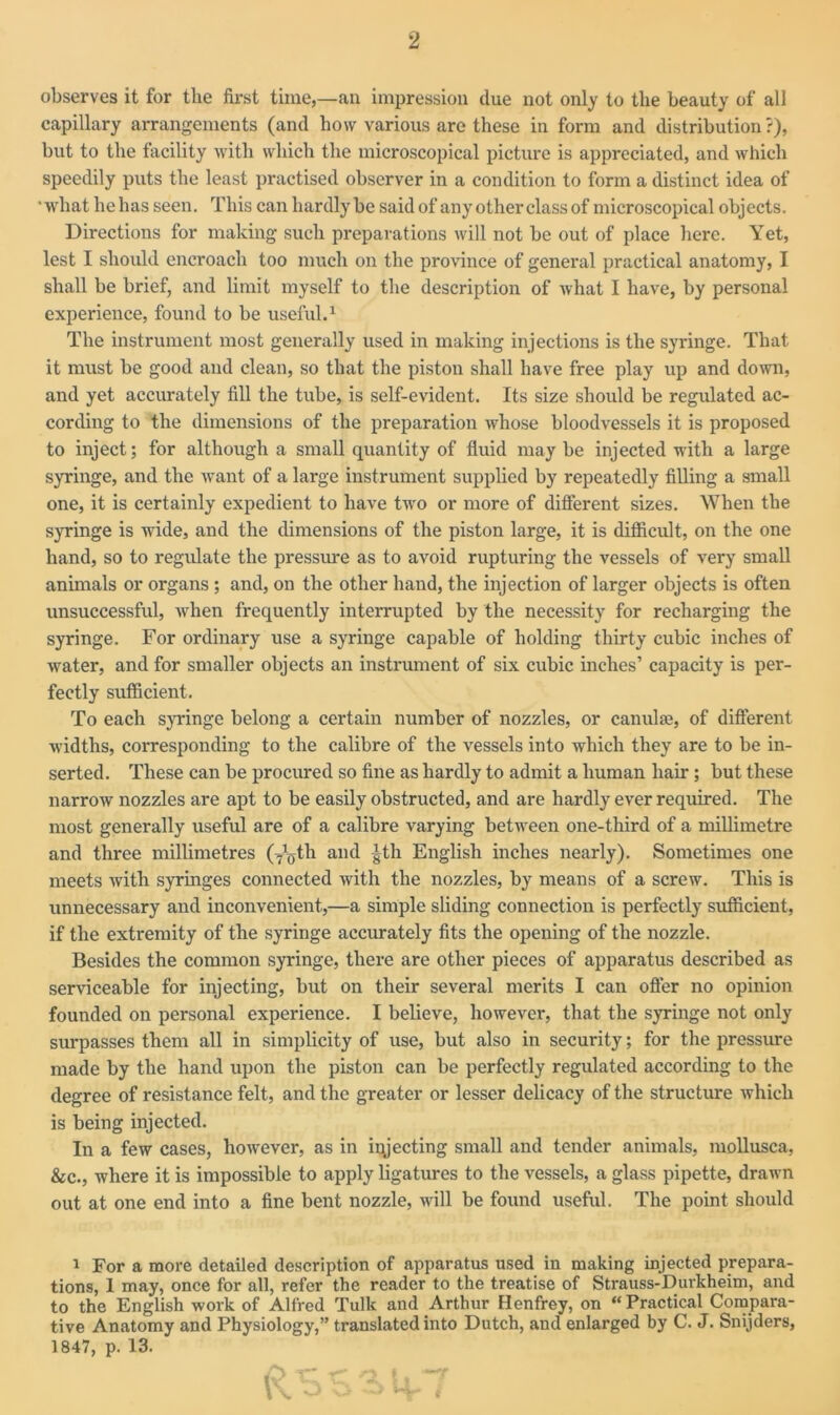 observes it for the first time,—an impression due not only to the beauty of all capillary arrangements (and how various are these in form and distribution ?), but to the facility with which the microscopical picture is appreciated, and which speedily puts the least practised observer in a condition to form a distinct idea of • what he has seen. This can hardly be said of any other class of microscopical objects. Directions for making such preparations will not be out of place here. Yet, lest I should encroach too much on the province of general practical anatomy, I shall be brief, and limit myself to the description of what I have, by personal experience, found to be useful.1 The instrument most generally used in making injections is the syringe. That it must be good and clean, so that the piston shall have free play up and down, and yet accurately fill the tube, is self-evident. Its size should be regulated ac- cording to the dimensions of the preparation whose bloodvessels it is proposed to inject; for although a small quantity of fluid may be injected with a large syringe, and the want of a large instrument supplied by repeatedly filling a small one, it is certainly expedient to have two or more of different sizes. When the syringe is wide, and the dimensions of the piston large, it is difficult, on the one hand, so to regidate the pressure as to avoid rupturing the vessels of very small animals or organs ; and, on the other hand, the injection of larger objects is often unsuccessful, when frequently interrupted by the necessity for recharging the syringe. For ordinary use a syringe capable of holding thirty cubic inches of water, and for smaller objects an instrument of six cubic inches’ capacity is per- fectly sufficient. To each syringe belong a certain number of nozzles, or canulae, of different widths, corresponding to the calibre of the vessels into which they are to be in- serted. These can be procured so fine as hardly to admit a human hair; but these narrow nozzles are apt to be easily obstructed, and are hardly ever required. The most generally useful are of a calibre varying between one-third of a millimetre and three millimetres (7^th and gth English inches nearly). Sometimes one meets with syringes connected with the nozzles, by means of a screw. This is unnecessary and inconvenient,—a simple sliding connection is perfectly sufficient, if the extremity of the syringe accurately fits the opening of the nozzle. Besides the common syringe, there are other pieces of apparatus described as serviceable for injecting, but on their several merits I can offer no opinion founded on personal experience. I believe, however, that the syringe not only surpasses them all in simplicity of use, but also in security; for the pressure made by the hand upon the piston can be perfectly regulated according to the degree of resistance felt, and the greater or lesser delicacy of the structure which is being injected. In a few cases, however, as in injecting small and tender animals, mollusca, &c., where it is impossible to apply ligatures to the vessels, a glass pipette, drawn out at one end into a fine bent nozzle, will be found useful. The point should 1 For a more detailed description of apparatus used in making injected prepara- tions, 1 may, once for all, refer the reader to the treatise of Strauss-Durkheim, and to the English work of Alfred Tulk and Arthur Henfrey, on “ Practical Compara- tive Anatomy and Physiology,” translated into Dutch, and enlarged by C. J. Snijders, 1847, p. 13.
