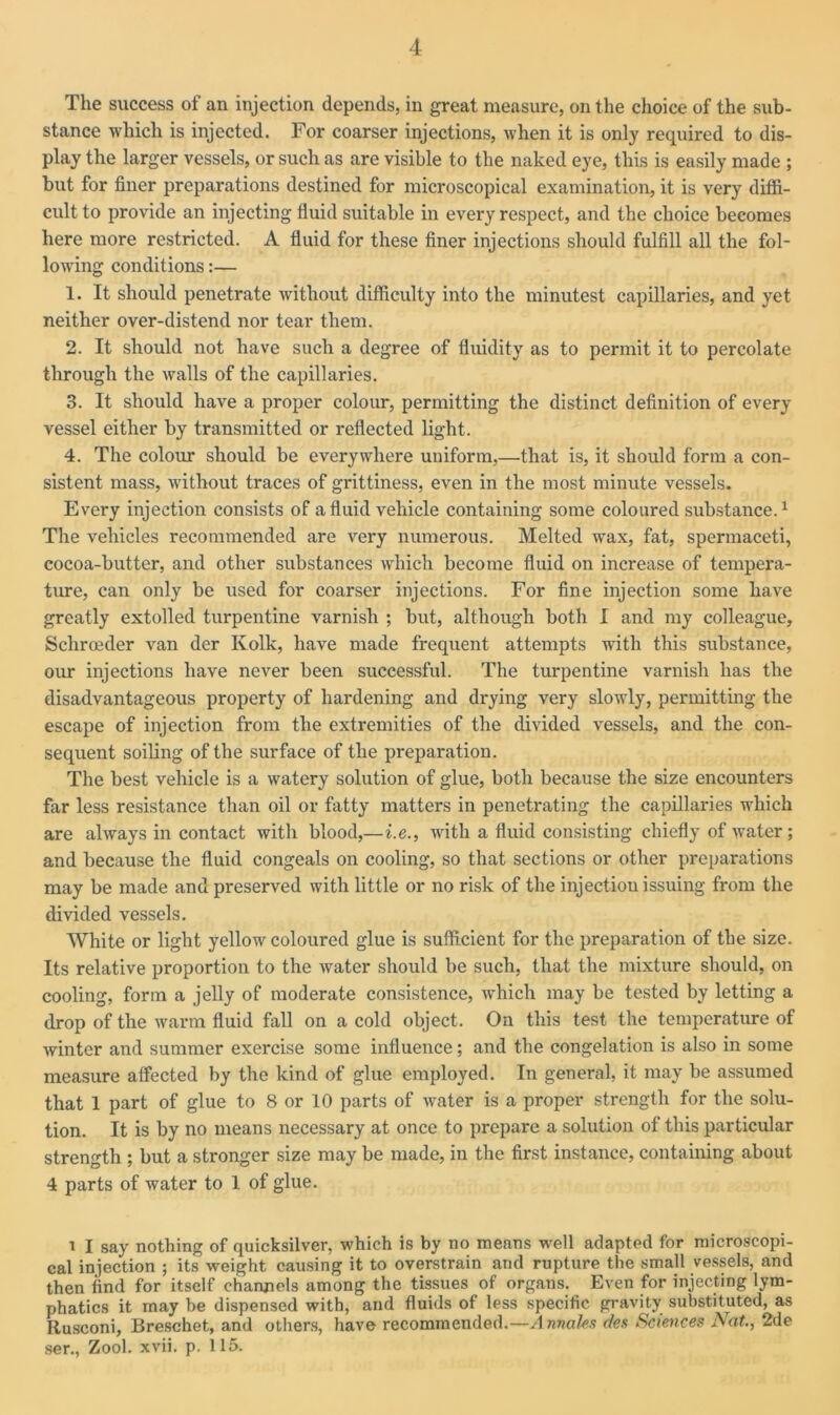 The success of an injection depends, in great measure, on the choice of the sub- stance which is injected. For coarser injections, when it is only required to dis- play the larger vessels, or such as are visible to the naked eye, this is easily made ; but for finer preparations destined for microscopical examination, it is very diffi- cult to provide an injecting fluid suitable in every respect, and the choice becomes here more restricted. A fluid for these finer injections should fulfill all the fol- lowing conditions:— 1. It should penetrate without difficulty into the minutest capillaries, and yet neither over-distend nor tear them. 2. It should not have such a degree of fluidity as to permit it to percolate through the walls of the capillaries. 3. It should have a proper colour, permitting the distinct definition of every vessel either by transmitted or reflected light. 4. The colour should be everywhere uniform,—that is, it should form a con- sistent mass, without traces of grittiness, even in the most minute vessels. Every injection consists of a fluid vehicle containing some coloured substance.1 The vehicles recommended are very numerous. Melted wax, fat, spermaceti, cocoa-butter, and other substances which become fluid on increase of tempera- ture, can only be used for coarser injections. For fine injection some have greatly extolled turpentine varnish ; but, although both I and my colleague, Schroeder van der Ivolk, have made frequent attempts with this substance, our injections have never been successful. The turpentine varnish has the disadvantageous property of hardening and drying very slowly, permitting the escape of injection from the extremities of the divided vessels, and the con- sequent soiling of the surface of the preparation. The best vehicle is a watery solution of glue, both because the size encounters far less resistance than oil or fatty matters in penetrating the capillaries which are always in contact with blood,—i.e., with a fluid consisting chiefly of water; and because the fluid congeals on cooling, so that sections or other preparations may be made and preserved with little or no risk of the injection issuing from the divided vessels. White or light yellow coloured glue is sufficient for the preparation of the size. Its relative proportion to the water should be such, that the mixture should, on cooling, form a jelly of moderate consistence, which may be tested by letting a drop of the warm fluid fall on a cold object. On this test the temperature of winter and summer exercise some influence; and the congelation is also in some measure affected by the kind of glue employed. In general, it may be assumed that 1 part of glue to 8 or 10 parts of water is a proper strength for the solu- tion. It is by no means necessary at once to prepare a solution of this particular strength ; but a stronger size may be made, in the first instance, containing about 4 parts of water to 1 of glue. i I say nothing of quicksilver, which is by no means 'well adapted for microscopi- cal injection ; its weight causing it to overstrain and rupture the small vessels, and then find for itself channels among the tissues of organs. Even for injecting lym- phatics it may be dispensed with, and fluids of less specific gravity substituted, as Rusconi, Breschet, and others, have recommended.— Annaks des Sciences Nat., 2de ser., Zool. xvii. p. 115.