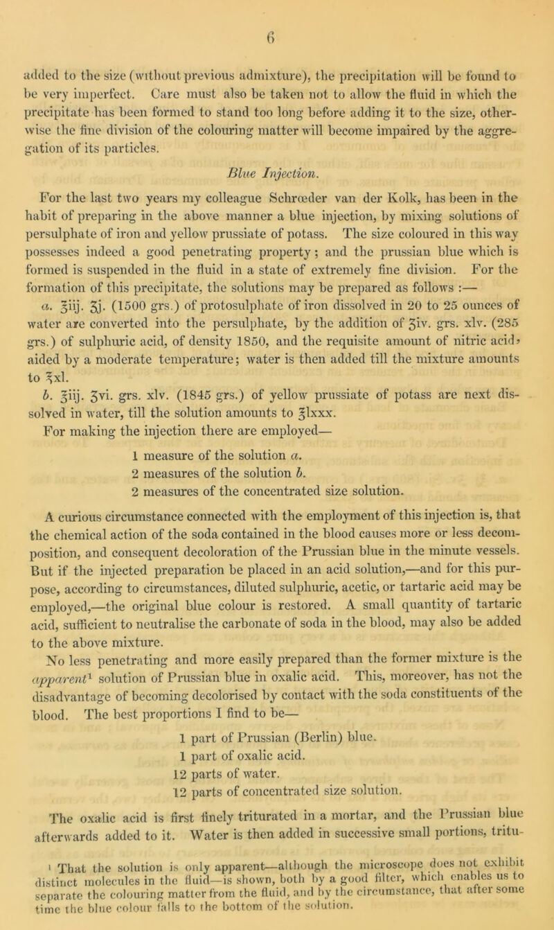 c> added to the size (without previous admixture), the precipitation will be found to be very imperfect. Care must also be taken not to allow the fluid in which the precipitate has been formed to stand too long before adding it to the size, other- wise the fine division of the colouring matter will become impaired by the aggre- gation of its particles. Blue Injection. For the last two years my colleague Sehroeder van der Kolk, has been in the habit of preparing in the above manner a blue injection, by mixing solutions of persulphate of iron and yellow^ prussiate of potass. The size coloured in this way possesses indeed a good penetrating property; and the prussian blue which is formed is suspended in the fluid in a state of extremely fine division. For the formation of this precipitate, the solutions may be prepared as follows :— a. giij. 3j. (1500 grs.) of protosulphate of iron dissolved in 20 to 25 ounces of water are converted into the persulphate, by the addition of 3iv. grs. xlv. (285 grs.) of sulphuric acid, of density 1850, and the requisite amount of nitric acid> aided by a moderate temperature; water is then added till the mixture amounts to 3{xl. b. jiij. 3vi. grs. xlv. (1845 grs.) of yellow prussiate of potass are next dis- solved in water, till the solution amounts to glxxx. For making the injection there are employed— 1 measure of the solution a. 2 measures of the solution b. 2 measures of the concentrated size solution. A curious circumstance connected with the employment of this injection is, that the chemical action of the soda contained in the blood causes more or less decom- position, and consequent decoloration of the Prussian blue in the minute vessels. But if the injected preparation be placed in an acid solution,—and for this pur- pose, according to circumstances, diluted sulphuric, acetic, or tartaric acid may be employed,—the original blue colour is restored. A small quantity of tartaric acid, sufficient to neutralise the carbonate of soda in the blood, may also be added to the above mixture. No less penetrating and more easily prepared than the former mixture is the apparent1 solution of Prussian blue in oxalic acid. This, moreover, has not the disadvantage of becoming decolorised by contact with the soda constituents of the blood. The best proportions I find to be— 1 part of Prussian (Berlin) blue. 1 part of oxalic acid. 12 parts of water. 12 parts of concentrated size solution. The oxalic acid is first finely triturated in a mortar, and the Prussian blue afterwards added to it. Water is then added in successive small portions, tritu- 1 That the solution is only apparent—although the microscope does not exhibit distinct molecules in the fluid—is shown, both by a good filter, which enables us to separate the colouring matter from the fluid, and by the circumstance, that alter some time ttie blue colour falls to the bottom of the solution.