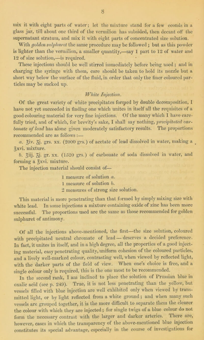 mix it with eight parts of water; let the mixture stand for a few econds in a glass jar, till about one third of the vermilion has subsided, then decant off the supernatant stratum, and mix it with eight parts of concentrated size solution. With golden sulphuret the same procedure may be followed ; but as this powder is lighter than the vermilion, a smaller quantity,—say 1 part to 12 of water and 12 of size solution,—is required. These injections should be well stirred immediately before being used; and in charging the syringe with them, care should be taken to hold its nozzle but a short way below the surface of the fluid, in order that only the finer coloured par- ticles may be sucked up. White Injection. Of the great variety of white precipitates foriped by double decomposition, 1 have not yet succeeded in finding one which unites in itself all the requisites of a good colouring material for very fine injections. Of the many which I have care- fully tried, and of which, for brevity’s sake, I shall say nothing, precipitated car- bonate of lead has alone given moderately satisfactory results. The proportions recommended are as follows :— a. %iv. 3j. grs. xx. (2000 grs.) of acetate of lead dissolved in water, making a §xvi. mixture. b. §iij. 3j. gr. xx. (1520 grs.) of carbonate of soda dissolved in water, and forming a §xvi. mixture. The injection material should consist of— 1 measure of solution a. 1 measure of solution b. 2 measures of strong size solution. This material is more penetrating than that formed by simply mixing size with white lead. In some injections a mixture containing oxide of zinc has been more successful. The proportions used are the same as those recommended for golden sulphuret of antimony. Of all the injections above-mentioned, the first—the size solution, coloured with precipitated neutral chromate of lead — deserves a decided preference. In fact, it unites in itself, and in a high degree, all the properties of a good inject- ing material, easy penetrating quality, uniform cohesion of the coloured particles, and a lively well-marked colour, contrasting well, when viewed by reflected light, with the darker parts of the field of view. When one’s choice is free, and a single colour only is required, this is the one most to be recommended. In the second rank, I am inclined to place the solution of Prussian blue in oxalic acid (see p. 249). True, it is not less penetrating than the yellow, but vessels filled with blue injection are well exhibited only when viewed by trans- mitted light, or by light reflected from a white ground; and when many such vessels are grouped together, it is the more difficult to separate them the clearer the colour with which they are injected; for single twigs of a blue colour do not form the necessary contrast with the larger and darker arteries. There are, however, cases in which the transparency of the above-mentioned blue injection constitutes its special advantage, especially in the course of investigations for
