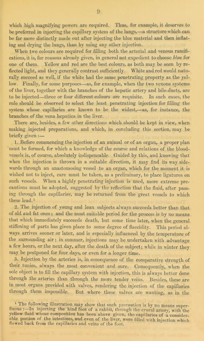 which high magnifying powers are required. Thus, for example, it deserves to be preferred in injecting the capillary system of the lungs,—a structure which can be far more distinctly made out after injecting the blue material and then inflat- ing and drying the lungs, than by using any other injection. When two colours are required for filling both the arterial and venous ramifi- cations, it is, for reasons already given, in general not expedient to choose blue for one of them. Yellow and red are the best colours, as both may be seen by re- flected light, and they generally contrast sufficiently. White and red would natu- rally succeed as well, if the white had the same penetrating property as the yel- low. Finally, for some purposes—as, for example, when the two venous systems of the liver, together with the branches of the hepatic artery and bile-ducts, are to be injected—three or four different colours are requisite. In such cases, the rule should be observed to select the least penetrating injection for filling the system whose capillaries are known to be the widest,—as, for instance, the branches of the vena hepatica in the liver. There are, besides, a few other directions which should be kept in view, when making injected preparations, and which, in concluding this section, may be briefly given:— 1. Before commencing the injection of an animal or of an organ, a proper plan must be formed, for which a knowledge of the course and relations of the blood- vessels is, of course, absolutely indispensable. Guided by this, and knowing that when the injection is thrown in a suitable direction, it may find its way side- wards through an anastomosing vessel to an organ, which for the moment it is wished not to inject, care must be taken, as a preliminary, to place ligatures on such vessels. When a highly penetrating injection is used, more extreme pre- cautions must be adopted, suggested by the reflection that the fluid, after pass- ing through the capillaries, may be returned from the great vessels to which these lead.1 2. The injection of young and lean subjects always succeeds better than that of old and fat ones; and the most suitable period for the process is by no means that which immediately succeeds death, but some time later, when the general stiffening of parts has given place to some degree of flaccidity. This period al- ways arrives sooner or later, and is especially influenced by the temperature of the surrounding air; in summer, injections may be undertaken with advantage a few hours, or the next day, after the death of the subject; while in winter they may be postponed for four days, or even for a longer time. 3. Injection by the arteries is, in consequence of the comparative strength of their tunics, always the most convenient and sure. Consequently, when the sole object is to fill the capillary system with injection, this is always better done through the arteries than through the more tender veins. Besides, these are in most organs provided with valves, rendering the injection of the capillaries through them impossible. But where these valves are wanting, as in the 1 The following illustration may show that such precaution is by no means super- fluous :—In injecting the hind foot of a rabbit, through the crural artery, with the yellow fluid whose composition has been above given, the capillaries of a consider- able portion of the intestines, and even of the liver, were filled with injection which flowed back from the capillaries and veins of the foot.