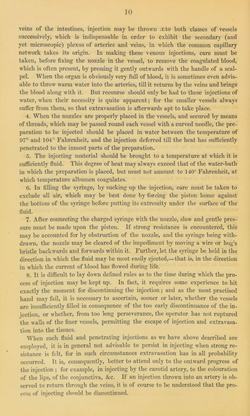 veins of the intestines, injection may be thrown into both classes of vessels successively, which is indispensable in order to exhibit the secondary (and yet microscopic) plexus of arteries and veins, in which the common capillary network takes its origin. In making these venous injections, care must be taken, before fixing the nozzle in the vessel, to remove the coagulated blood, which is often present, by pressing it gently outwards with the handle of a scal- pel. When the organ is obviously very full of blood, it is sometimes even advis- able to throw warm water into the arteries, till it returns by the veins and brings the blood along with it. But recourse should only be had to these injections of water, when their necessity is quite apparent; for the smaller vessels always suffer from them, so that extravasation is afterwards apt to take place. 4. When the nozzles are properly placed in the vessels, and secured by means of threads, which may be passed round each vessel with a curved needle, the pre- paration to be injected should be placed in water between the temperature of 97° and 104° Fahrenheit, and the injection deferred till the heat lias sufficiently penetrated to the inmost parts of the preparation. 5. The injecting material should be brought to a temperature at which it is sufficiently fluid. This degree of heat may always exceed that of the water-bath in which the preparation is placed, but must not amount to 140° Fahrenheit, at which temperature albumen coagulates. 6. In filling the syringe, by sucking up the injection, care must be taken to exclude all air, which may be best done by forcing the piston home against the bottom of the syringe before putting its extremity under the surface of the fluid. 7. After connecting the charged syringe with the nozzle, slow and gentle pres- sure must be made upon the piston. If strong resistance is encountered, this may be accounted for by obstruction of the nozzle, and the syringe being with- drawn, the nozzle may be cleared of the impediment by moving a wire or hog’s bristle backwards and forwards within it. Further, let the syringe be held in the direction in which the fluid may be most easily ejected,—that is, in the direction in which the current of blood has flowed during life. 8. It is difficult to lay down defined rules as to the time during which the pro- cess of injection may be kept up. In fact, it requires some experience to hit exactly the moment for discontinuing the injection; and as the most practised hand may fail, it is necessary to ascertain, sooner or later, whether the vessels are insufficiently filled in consequence of the too early discontinuance of the in- jection, or whether, from too long perseverance, the operator has not ruptured the walls of the finer vessels, permitting the escape of injection and extravasa- tion into the tissues. When such fluid and penetrating injections as we have above described are employed, it is in general not advisable to persist in injecting when strong re- sistance is felt, for in such circumstances extravasation has in all probability occurred. It is, consequently, better to attend only to the outward progress of the injection ; for example, in injecting by the carotid artery, to the colouration of the lips, of the conjunctiva, &c. If an injection thrown into an artery is ob- served to return through the veins, it is of course to be understood that the pro- cess of injecting should be discontinued.
