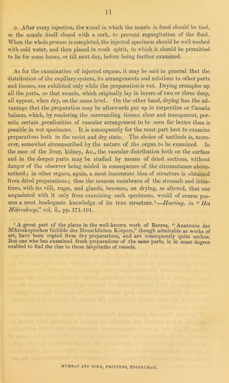 9. After every injection, the vessel in which the nozzle is fixed should be tied, or the nozzle itself closed with a cork, to prevent regurgitation of the fluid. When the whole process is completed, the injected specimen should be well washed with cold water, and then placed in w'eak spirit, in which it should be permitted to lie for some hours, or till next day, before being further examined. As for the examination of injected organs, it may be said in general that the distribution of the capillary system, its arrangements and relations to other parts and tissues, are exhibited only while the preparation is wet. Drying crumples up all the parts, so that vessels, which originally lay in layers of two or three deep, all appear, when dry, on the same level. On the other hand, drying has the ad- vantage that the preparation may be afterwards put up in turpentine or Canada balsam, which, by rendering the surrounding tissues clear and transparent, per- mits certain peculiarities of vascular arrangement to be seen far better than is possible in wet specimens. It is consequently for the most part best to examine preparations both in the moist and dry state. The choice of methods is, more- over, somewhat circumscribed by the nature of the organ to be examined. In the case of the liver, kidney, &c., the vascular distribution both on the surface and in the deeper parts may be studied by means of dried sections, without danger of the observer being misled in consequence of the circumstance above- noticed ; in other organs, again, a most inaccurate idea of structure is obtained from dried preparations; thus the mucous membrane of the stomach and intes- tines, with its villi, rugae, and glands, becomes, on drying, so altered, that one acquainted with it only from examining such specimens, would of course pos- sess a most inadequate knowledge of its true structure.1—Harting, in “ Het Mikroskoop,” vol. ii., pp. 171-191. 1 A great part of the plates in the well-known work of Berres, “ Anatomie der Mikroskopischen Gebilde des Menschlichen Korpers,” though admirable as works of art, have been copied from dry preparations, and are consequently quite useless. But one who has examined fresh preparations of the same parts, is in some degree enabled to find the clue to these labyrinths of vessels. MURRAY AND GIBB, PRINTERS, EDINBURGH.