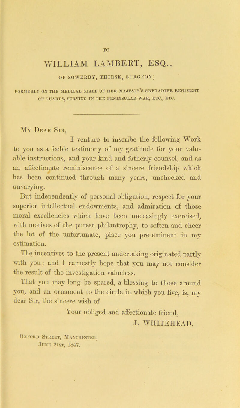 TO WILLIAM LAMBERT, ESQ., OF SOWERBY, THIBSK, SURGEON; FORMERLY ON THE MEDICAL STAFF OF HER MAJESTY’S GRENADIER REGIMENT OF GUARDS, SERVING IN THE PENINSULAR WAR, ETC., ETC. My Dear Sir, I venture to inscribe the following Work to you as a feeble testimony of my gratitude for your valu- able insti'uctions, and your kind and fatherly counsel, and as an affectionate reminiscence of a sincere friendship which has been continued through many years, unchecked and unvarying. But independently of personal obligation, respect for your superior intellectual endowments, and admiration of those moral excellencies which have been unceasingly exercised, with motives of the purest philantrophy, to soften and cheer the lot of the unfortunate, place you pre-eminent in my estimation. The incentives to the present undertaking originated partly with you; and I earnestly hope that you may not consider the result of the investigation valueless. That you may long be spared, a blessing to those around you, and an ornament to the circle in which you live, is, my dear Sir, the sincere wish of Your obliged and affectionate friend, J. WHITEHEAD. Oxford Street, Manche.ster, June 21st, 1847.