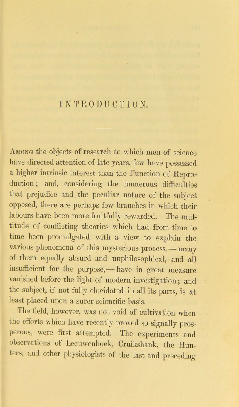 INTRODUCTION. Among the objects of research to which men of science have du-ected attention of late years, few have possessed a higher intrinsic interest than the Function of Repro- duction ; and, considering the numerous difficulties that prejudice and the peculiar nature of the subject opposed, there are perhaps few branches in which their labours have been more fruitfully rewarded. The mul- titude of conflicting theories which had from time to time been promulgated with a view to explain the various phenomena of this mysterious process,— many of them equally absurd and unphilosophical, and all insufficient for the purpose,— have in great measure vanished before the light of modern investigation; and the subject, if not fully elucidated in all its parts, is at least placed upon a surer scientific basis. The field, however, was not void of cultivation when the efforts which have recently proved so signally pros- perous, were first attempted. The experiments and observations of Leeuwenhoek, Cruikshank, the Hun- ters, and other physiologists of the last and preceding