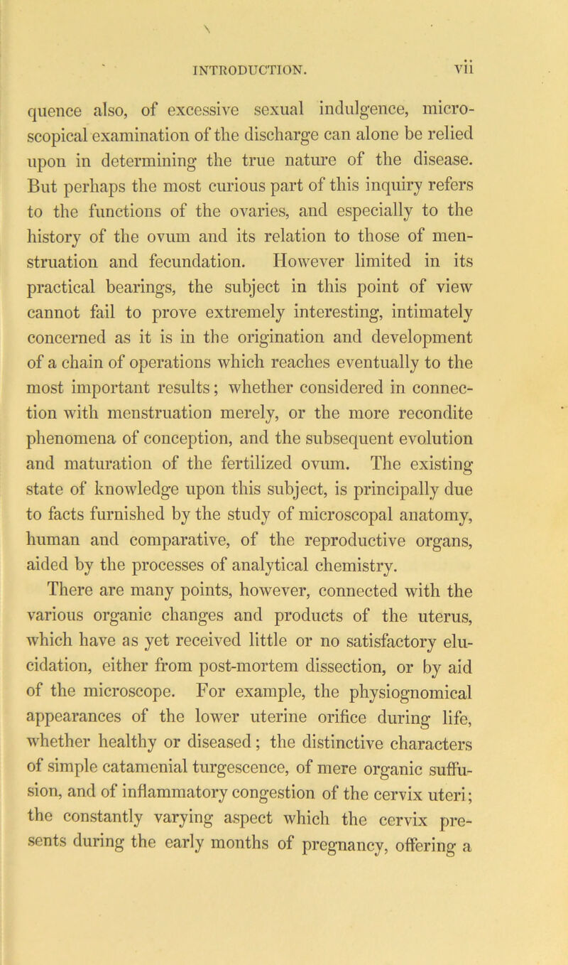 quence also, of excessive sexual indulgence, micro- scopical examination of the discharge can alone be relied upon in determining the true nature of the disease. But perhaps the most curious part of this inquiry refers to the functions of the ovaries, and especially to the history of the ovum and its relation to those of men- struation and fecundation. However limited in its practical bearings, the subject in this point of view cannot fail to prove extremely interesting, intimately concerned as it is in the origination and development of a chain of operations which reaches eventually to the most important results; whether considered in connec- tion with menstruation merely, or the more recondite phenomena of conception, and the subsequent evolution and maturation of the fertilized ovum. The existing state of knowledge upon this subject, is principally due to facts furnished by the study of microscopal anatomy, human and comparative, of the reproductive organs, aided by the processes of analytical chemistry. There are many points, however, connected with the various organic changes and products of the uterus, which have as yet received little or no satisfactory elu- cidation, either from post-mortem dissection, or by aid of the microscope. For example, the physiognomical appearances of the lower uterine orifice during life, whether healthy or diseased; the distinctive characters of simple catamenial turgescence, of mere organic suffu- sion, and of inflammatory congestion of the cervix uteri; the constantly varying aspect which the cervix pre- sents during the early months of pregnancy, offering a