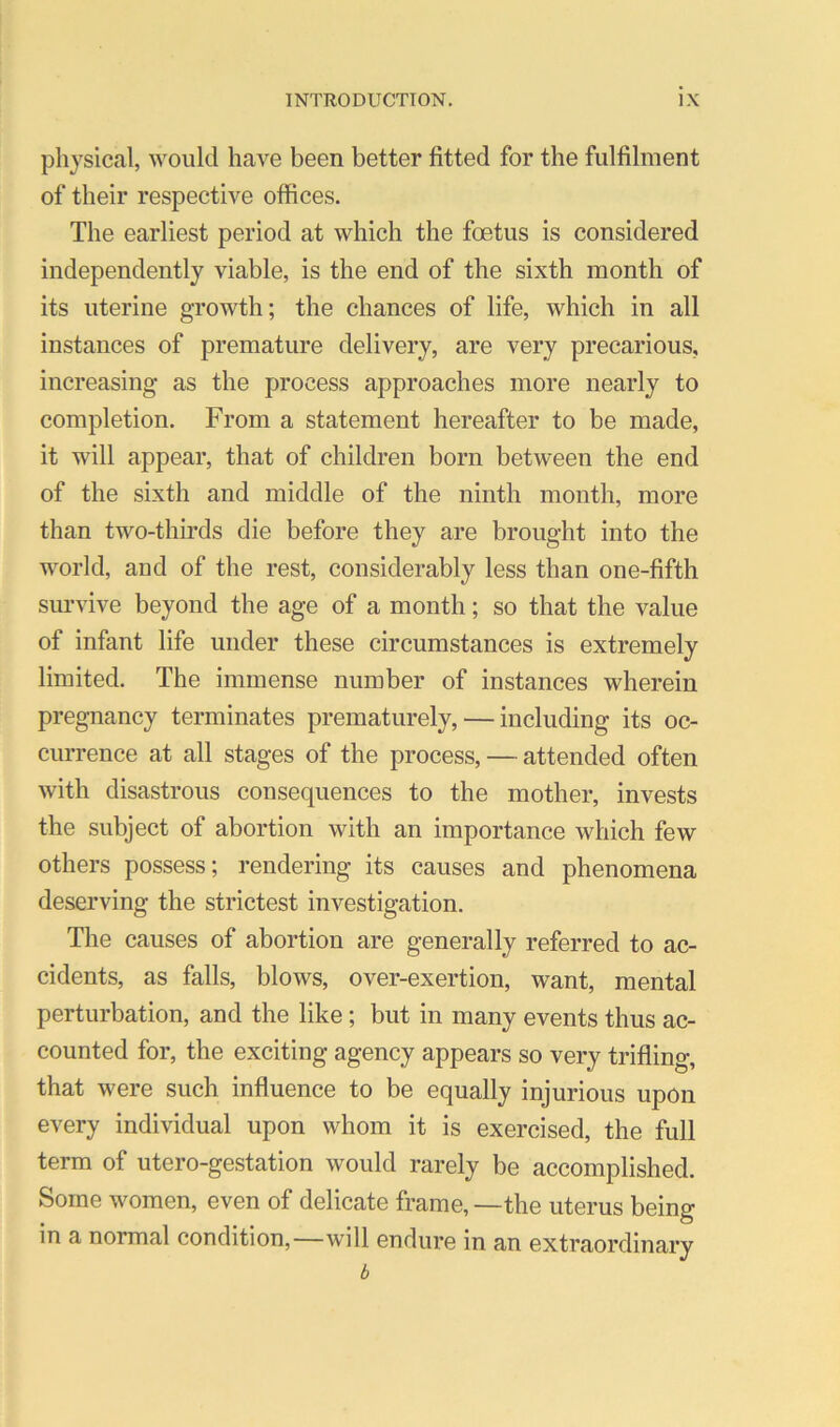 physical, would haA'^e been better fitted for the fulfilment of their respective offices. The earliest period at which the foetus is considered independently viable, is the end of the sixth month of its uterine growth; the chances of life, which in all instances of premature delivery, are very precarious, increasing as the process approaches more nearly to completion. From a statement hereafter to be made, it will appear, that of children born between the end of the sixth and middle of the ninth month, more than two-thirds die before they are brought into the world, aud of the rest, considerably less than one-fifth survive beyond the age of a month; so that the value of infant life under these circumstances is extremely limited. The immense number of instances wherein pregnancy terminates prematurely, — including its oc- currence at all stages of the process, — attended often with disastrous consequences to the mother, invests the subject of abortion with an importance which few others possess; rendering its causes and phenomena deserving the strictest investigation. The causes of abortion are generally referred to ac- cidents, as falls, blows, over-exertion, want, mental perturbation, and the like; but in many events thus ac- counted for, the exciting agency appears so very trifling, that were such influence to be equally injurious upon every individual upon whom it is exercised, the full term of utero-gestation Avould rarely be accomplished. Some women, even of delicate frame, —the uterus being in a normal condition,—will endure in an extraordinary b