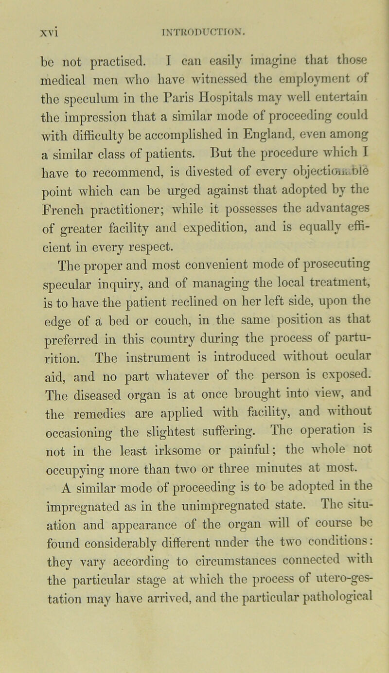 be not practised. I can easily imagine that those medical men who have witnessed the employment of the speculum in the Paris Hospitals may well entertain the impression that a similar mode of proceeding could with difficulty be accomplished in England, even among a similar class of patients. But the procedure which I have to recommend, is divested of every objectioiic.ble point which can be urged against that adopted by the French practitioner; while it possesses the advantages of greater facility and expedition, and is equally effi- cient in every respect. The proper and most convenient mode of prosecuting specular inquiry, and of managing the local treatment, is to have the patient reclined on her left side, upon the edge of a bed or couch, in the same position as that preferred in this country during the process of partu- rition. The instrument is introduced without ocular aid, and no part whatever of the person is exposed. The diseased organ is at once brought into view, and the remedies are applied with facility, and without occasioning the slightest suffering. The operation is not in the least irksome or painful; the whole not occupying more than two or three minutes at most. A similar mode of proceeding is to be adopted in the impregnated as in the unimpregnated state. The situ- ation and appearance of the organ will of course be found considerably different nnder the two conditions: they vary according to circumstances connected with the particular stage at which the process of utero-ges- tation may have arrived, and the particular pathological