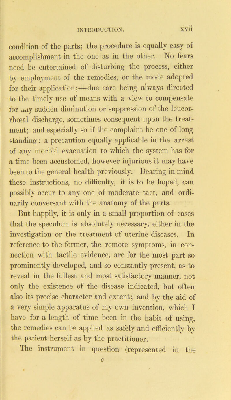 condition of the parts; the procedure is equally easy of accomplishment in the one as in the other. No fears need be entertained of disturbing the process, either by employment of the remedies, or the mode adopted for their application;—due care being always directed to the timely use of means with a view to compensate for any sudden diminution or suppression of the leucor- rhoeal discharge, sometimes consequent upon the treat- ment; and especially so if the complaint be one of long standing: a precaution equally applicable in the arrest of any morbid evacuation to which the system has for a time been accustomed, however injurious it may have been to the general health previously. Bearing in mind these instructions, no difficulty, it is to be hoped, can possibly occur to any one of moderate tact, and ordi- narily conversant with the anatomy of the parts. But happily, it is only in a small proportion of cases that the speculum is absolutely necessary, either in the investigation or the treatment of uterine diseases. In reference to the former, the remote symptoms, in con- nection with tactile evidence, are for the most part so prominently developed, and so constantly present, as to reveal in the fullest and most satisfactory manner, not only the existence of the disease indicated, but often also its precise character and extent; and by the aid of a very simple apparatus of my own invention, which I have for a length of time been in the habit of using, the remedies can be applied as safely and efficiently by the patient herself as by the practitioner. The instrument in question (represented in the c