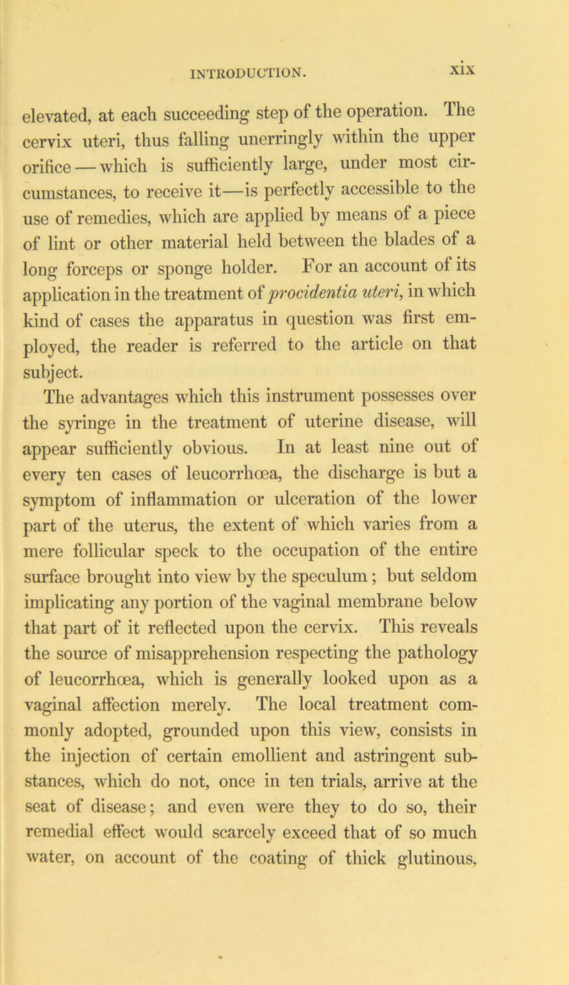 elevated, at each succeeding step of the operation. The cervix uteri, thus falling unerringly within the upper oriHce —which is sufficiently large, under most cir- cumstances, to receive it—is perfectly accessible to the use of remedies, which are applied by means of a piece of lint or other material held between the blades of a long forceps or sponge holder. For an account of its application in the treatment of ’procidentia uteri, in which kind of cases the apparatus in question was first em- ployed, the reader is referred to the article on that subject. The advantages which this instrument possesses over the s}Tinge in the treatment of uterine disease, will appear sufficiently obvious. In at least nine out of every ten cases of leucorrhoea, the discharge is but a symptom of inflammation or ulceration of the lower part of the uterus, the extent of which varies from a mere follicular speck to the occupation of the entire surface brought into view by the speculum; but seldom implicating any portion of the vaginal membrane below that part of it reflected upon the cervix. This reveals the source of misapprehension respecting the pathology of leucorrhoea, which is generally looked upon as a vaginal affection merely. The local treatment com- monly adopted, grounded upon this view, consists in the injection of certain emollient and astringent sub- stances, which do not, once in ten trials, arrive at the seat of disease; and even were they to do so, their remedial effect would scarcely exceed that of so much water, on account of the coating of thick glutinous.