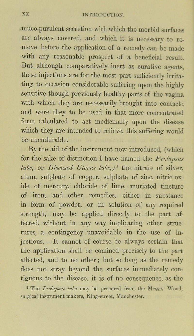 muco-purulent secretion with which the morbid surfaces are always covered, and which it is necessary to re- move before the application of a remedy can be made with any reasonable prospect of a beneficial result. But although comparatively inert as curative agents, these injections are for the most part sufficiently irrita- ting to occasion considerable suffering upon the highly sensitive though previously healthy parts of the vagina with which they are necessarily brought into contact; and were they to be used in that more concentrated form calculated to act medicinally upon the disease which they are intended to relieve, this suffering would be unendurable. By the aid of the instrument now introduced, (which for the sake of distinction I have named the Prolapsus tube, or Diseased Uterus tube,)^ the nitrate of silver, alum, sulphate of copper, sulphate of zinc, nitric ox- ide of mercury, chloride of lime, muriated tincture of iron, and other remedies, either in substance in form of powder, or in solution of any required strength, may be applied directly to the part af- fected, without in any way implicating other struc- tures, a contingency unavoidable in the use of in- jections. It cannot of course be always certain that the application shall be confined precisely to the part affected, and to no other; but so long as the remedy does not stray beyond the surfaces immediately con- tiguous to the disease, it is of no consequence, as the ^ The Prolapsus tube may be procured from the Messrs. M’’ood, surgical instrument makers. King-street, Manchester.