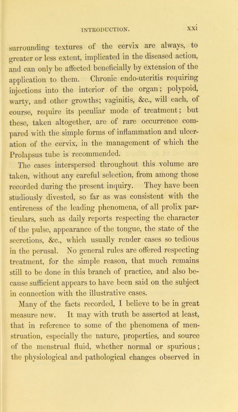 suiTounding textures of the cervix are always, to greater or less extent, implicated in the diseased action, and can only be affected beneficially by extension of the application to them. Chronic endo-uteritis requiring injections into the interior of the organ; polypoid, warty, and other growths; vaginitis, &c., will each, of course, require its peculiar mode of treatment; but these, taken altogether, are of rare occurrence com- pared with the simple forms of inflammation and ulcer- ation of the cervix, in the management of which the Prolapsus tube is recommended. The cases interspersed throughout this volume are taken, without any careful selection, from among those recorded during the present inquiry. They have been studiously divested, so far as was consistent with the entireness of the leading phenomena, of all prolix par- ticulars, such as daily reports respecting the character of the pulse, appearance of the tongue, the state of the secretions, &c., which usually render cases so tedious in the perusal. No general rules are offered respecting treatment, for the simple reason, that much remains still to be done in this branch of practice, and also be- cause sufficient appears to have been said on the subject in connection with the illustrative cases. Many of the facts recorded, I believe to be in great measure new. It may with truth be asserted at least, that in reference to some of the phenomena of men- struation, especially the nature, properties, and source of the menstrual fluid, whether normal or spurious; the physiological and pathological changes observed in
