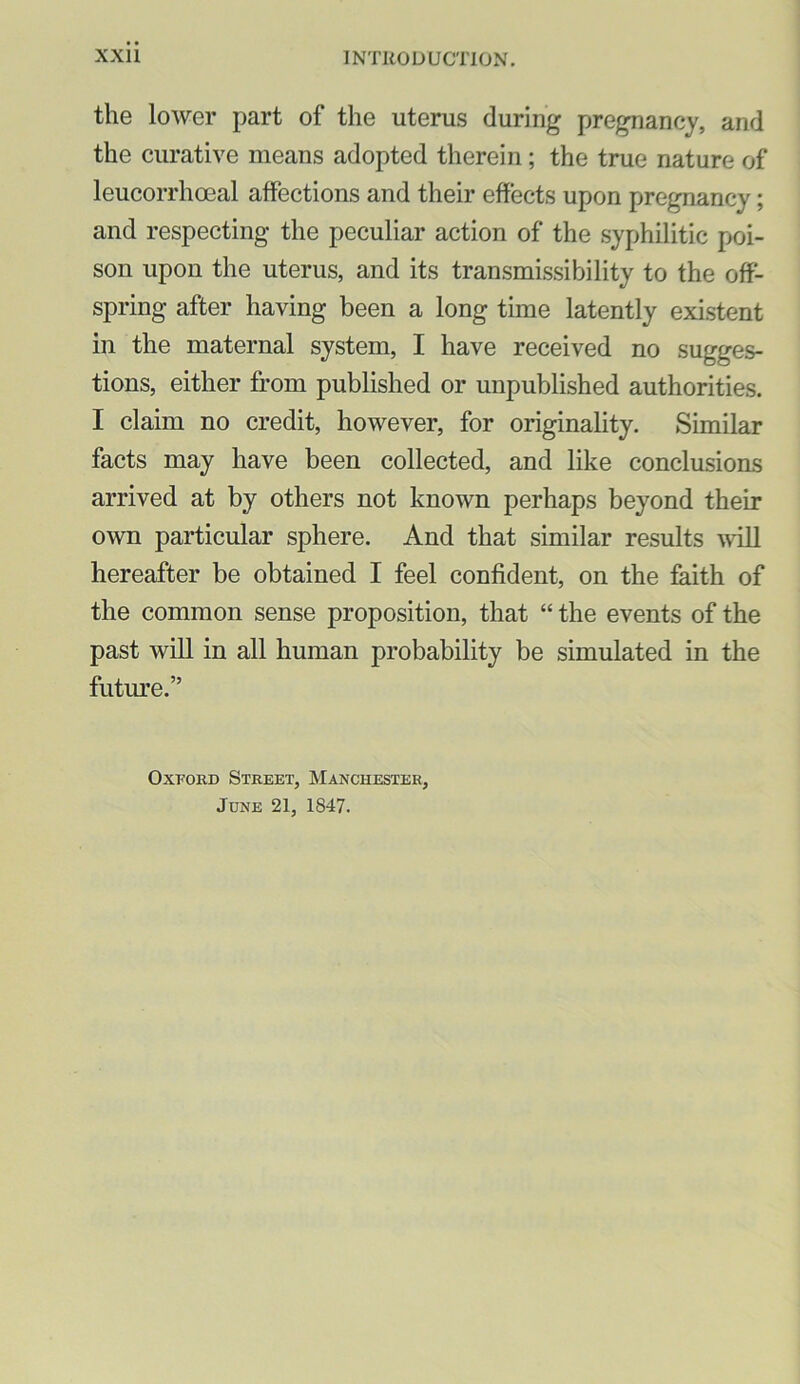 the lower part of the uterus during pregnancy, and the curative means adopted therein; the true nature of leucorrhoeal affections and their effects upon pregnancy; and respecting the peculiar action of the syphilitic poi- son upon the uterus, and its transmissibility to the off- spring after having been a long time latently existent in the maternal system, I have received no sugges- tions, either from published or unpublished authorities. I claim no credit, however, for originality. Similar facts may have been collected, and like conclusions arrived at by others not known perhaps beyond their own particular sphere. And that similar results ^vill hereafter be obtained I feel confident, on the feith of the common sense proposition, that “ the events of the past will in all human probability be simulated in the futm’e.” Oxford Street, Manchester, June 21, 1847.