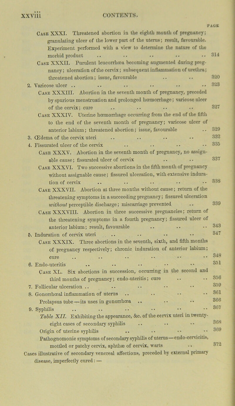 PAG£ Case XXXI. Threatened abortion in the eighth month of pregnancy; granulating ulcer of the lower part of the uterus; result, favourable. Exiieriment performed with a view to determine the nature of the morbid product Case XXXII. Purulent leucorrhoea becoming augmented during preg- nancy; ulceration of the cer%ix; subsequent inflammation of urethra; threatened abortion; issue, favourable 2. Varicose ulcer .. Case XXXIII. Abortion in the seventh month of pregnancy, preceded by spuiious menstruation and prolonged hoemorrhage; varicose ulcer of the cervix; cure Case XXXIV. Uterine hoemorrhage occurring from the end of the flfth to the end of the seventh month of pregnancy; varicose ulcer of anterior labium; threatened abortion; issue, favoiu^ble 3. (Edema of the cervix uteri 4. Fissurated ulcer of the cervix Case XXXV. Abortion in the seventh month of pregnancy, no assign- able cause; fissurated ulcer of cervix Case XXXVI. Two successive abortions in the fifth month of pregnancy without assignable cause; fissured ulceration, with extensive indura- tion of cervix Case XXXVn. Abortion at three months without cause; return of the threatening symptoms in a succeeding pregnancy; fissured ulceration without perceptible discharge; miscarriage prevented Case XXXVIII. Aboi-tion in three successive pregnancies; return of the threatening symptoms in a fourth pregnancy; fissured ulcer of anterior labium; result, favourable 8. Induration of cervix uteri .. Case XXXIX. Three abortions in the seventh, sixth, and fifth months of pregnancy respectively; chronic induration of anterior lahinm; cure 6. Endo-uteritis .. . • • • • • Case XL. Six abortions in succession, occurring in the second and third months of pregnancy; endo-uteritis; cure 7. Follicular ulceration .. 8. Gonorrhoeal inflammation of uterus Prolapsus tube—its uses in gonoirhoea 9. Syphilis Table XII. Exhibiting the appearance, Sm;. of the cervix uteri in twenty- eight cases of secondary syphilis Origin of uterine syphilis Pathognomonic symptoms of secondary syphilis of uterus—endo-cervicitis, mottled or patchy cervix, aphlhaa of cervix, warts Cases illustrative of secondary venereal affections, preceded by external primary disease, imperfectly cured: — 314 .320 323 327 329 332 33-5 337 338 339 343 347 348 351 356 359 361 366 367 36.S 369 372