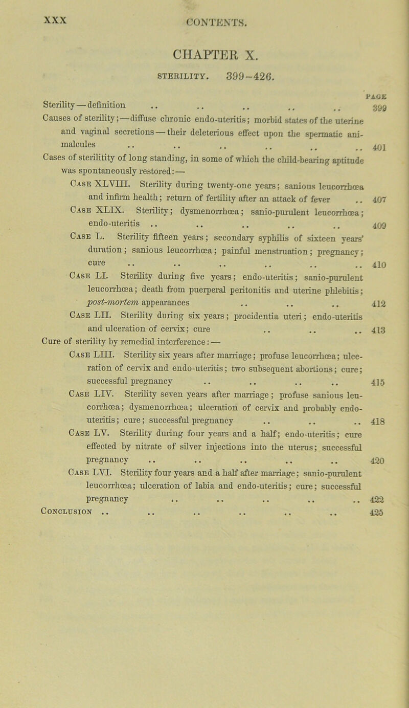 CHAPTER X. STERILITY. 399-426. Sterility — definition Causes of sterility;—diffuse chronic eudo-uteritis; morbid states of the uterine and vaginal secretions — their deleterious eifect upon the spermatic ani- malcules Cases of steidlitity of long standing, in some of which the child-bearing aptitude was spontaneously restored: — Case XLVIII. Sterility during twenty-one years; sanious leucorrhoea and infiim health; return of fertility after an attack of fever Case XLIX. Sterility; dysmenorrhoea; sanio-purulent leucorrhoea; endo-uteritis .. Case L. Sterility fifteen years; secondary syphilis of sixteen years’ duration; samous leucorrhoea; painful menstruation; pregnancy; cure Case LI. Sterility during five years; endo-uteritis; sanio-purulent leucorrhoea; death fi-om puerperal peritonitis and uterine phlebitis; post-mortem appearances Case LII. Sterihty during six years; procidentia uteri; endo-uteritis and ulceration of cervix; cure Cure of sterility by remedial interference: — Case LIII. Sterility six years after marriage; profuse leucorrhoea; ulce- ration of cei-vix and endo-uteritis; two subsequent abortions; cure; successful pregnancy Case LLV. Sterility seven years after marriage; profuse sanious leu- corr-hoea; dysmenon-hoea; ulceration of cervix and probably endo- uteritis ; cm’e; successful pregnancy Case LV. Sterility dming four years and a half; endo-uteritis; cure effected by nitrate of silver injections into the uterus; successful pregnancy Case LVI. Sterility four years and a half after marriage; sanio-pirrulent leucorrhoea; irlceration of labia and endo-uteritis; cure; successful pregnancy Conclusion .. PACK 399 401 407 409 410 412 413 415 418 420 422 425