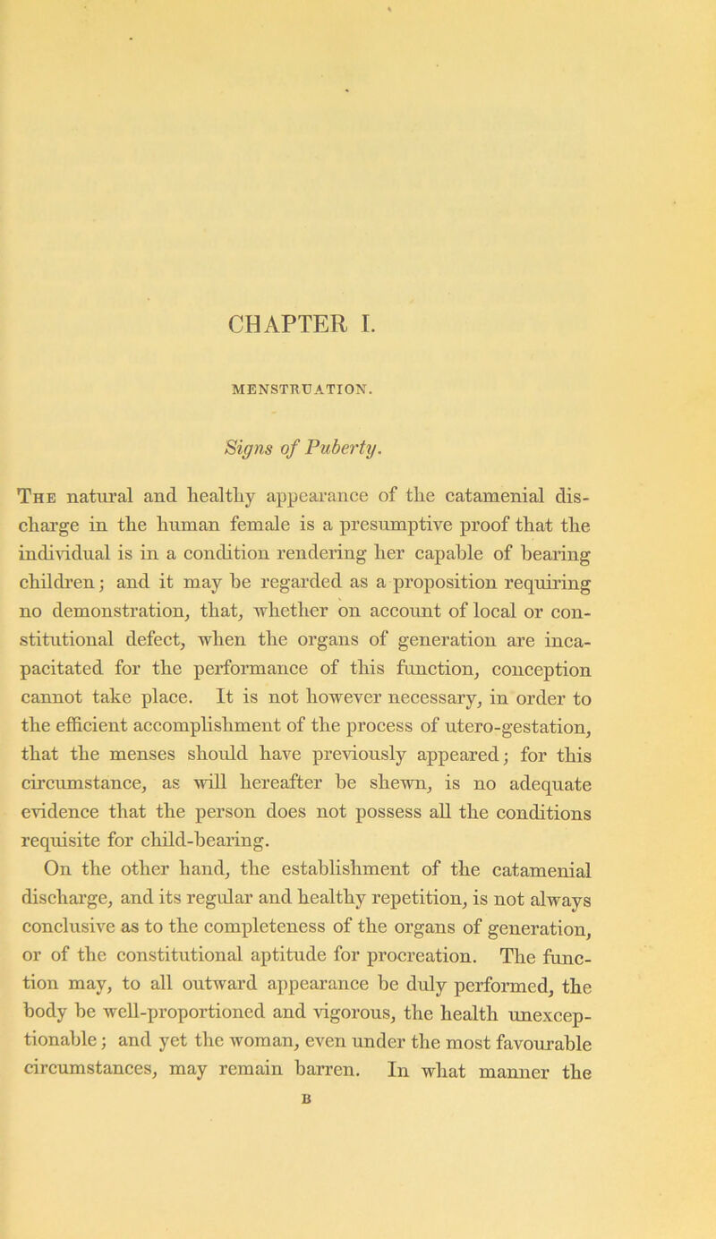 MENSTRUATION. Siffns of Puberty, The natui’al and liealtLy appearance of the catamenial dis- charge in the human female is a presumptive proof that the indiAddual is in a condition rendering her capable of bearing children; and it may be regarded as a proposition requiring no demonstration, that, whether on account of local or con- stitutional defect, when the organs of generation are inca- pacitated for the performance of this function, conception cannot take place. It is not however necessary, in order to the efficient accomphshment of the process of utero-gestation, that the menses should have previously appeared; for this circumstance, as will hereafter be shewn, is no adequate evidence that the person does not possess aU the conditions requisite for child-bearing. On the other hand, the establishment of the catamenial discharge, and its regular and healthy repetition, is not always conclusive as to the completeness of the organs of generation, or of the constitutional aptitude for procreation. The func- tion may, to all outward appearance be duly performed, the body be well-proportioned and vigorous, the health unexcep- tionable ; and yet the woman, even under the most favourable circumstances, may remain barren. In what manner the B