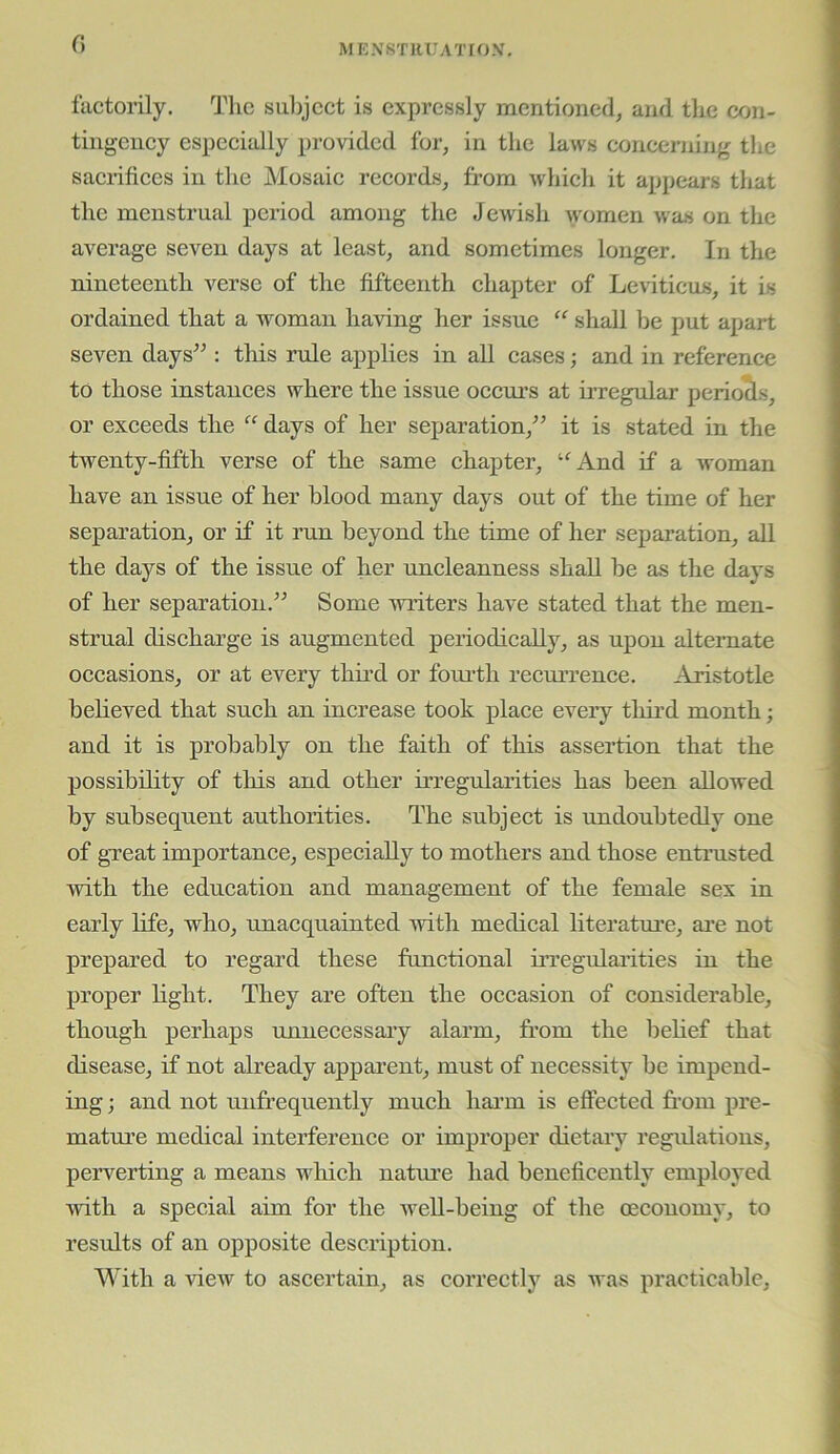 (\ fuctorily. The sul)jcct is expressly mentioned, and the con- tingeney espeeially provided for, in the laws concerning tlie sacrifices in the Mosaie reeords, from whieh it appears that the menstrual period among the JeAvish women Aras on the average seven days at least, and sometimes longer. In the nineteenth verse of the fifteenth ehapter of Leviticus, it is ordained that a Avoman having her issue “ shall be put apart seven days^^: this rule applies in all eases; and in referenee to those instanees where the issue oeeiu’s at irregular periocls, or exeeeds the “ days of her separation,^’ it is stated in the twenty-fifth verse of the same ehapter, ‘^And if a Avoman have an issue of her blood many days out of the time of her separation, or if it run beyond the time of her separation, all the days of the issue of her uneleanness shall be as the days of her separation.” Some Avriters have stated that the men- strual discharge is augmented periodically, as upon alternate occasions, or at every thud or fomth recurrence. Aristotle believed that such an increase took place CA'^eiy third month; and it is probably on the faith of this assertion that the possibility of this and other irregularities has been allowed by subsequent authorities. The subject is undoubtedly one of gTcat importance, especially to mothers and those entrusted Avith the education and management of the female sex in early life, who, unacquainted vrith medical literatm'e, ai’e not prepared to regard these functional irregularities in the proper light. They are often the occasion of considerable, though perhaps unnecessary alarm, from the belief that disease, if not already apparent, must of necessity be impend- ing ; and not unfrequently much hai’m is effected from pre- matm’e medical interference or improper dietary regulations, perverting a means which natm’e had beneficently employed Avith a special aim for the Avell-being of the (economy, to results of an opposite description. With a vicAv to ascertain, as correctly as was practicable.