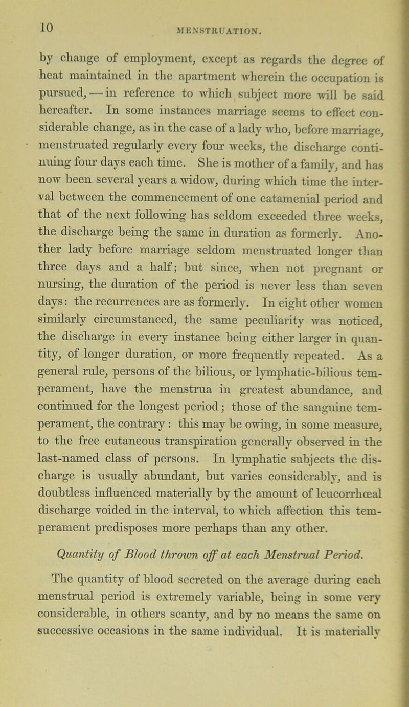 by change of employment, except as regards the degree of heat maintained in the apartment wherein the occupation is pursued, — in reference to whieh subject more will be said hereafter. In some instances marriage seems to effect con- siderable ehange, as in the ease of a lady wdio, before marriage, menstruated regularly every four weeks, the diseharge conti- nuing fom- days each time. She is mother of a family, and has now been several years a widow, dming Avhich time the inter- val between the commencement of one catamenial period and that of the next following has seldom exceeded three weeks, the discharge being the same in dm’ation as formerly. Ano- ther lady before marriage seldom menstruated longer than three days and a half; but since, when not pregnant or nm’sing, the duration of the period is never less than seven days: the recurrences are as formerly. In eight other women similarly circumstanced, the same pecuharity was noticed, the discharge in every instance being either larger in quan- tity, of longer duration, or more frequently repeated. As a general rule, persons of the bihous, or lymphatic-bilious tem- perament, have the menstrua in greatest abundance, and eontinued for the longest period; those of the sanguine tem- perament, the contrary: this may be owing, in some measure, to the free eutaneous transpiration generally observed in the last-named class of persons. In lymphatic subjects the dis- charge is usually abundant, but varies considerably, and is doubtless influenced materially by the amount of leucon’hoeal discharge voided in the interval, to which affection this tem- perament predisposes more perhaps than any other. Quantity of Blood thrown off at each Menstmal Period. The quantity of blood secreted on the average dming each menstmal period is extremely variable, being in some very considerable, in others scanty, and by no means the same on successive occasions in the same individual. It is materiallv