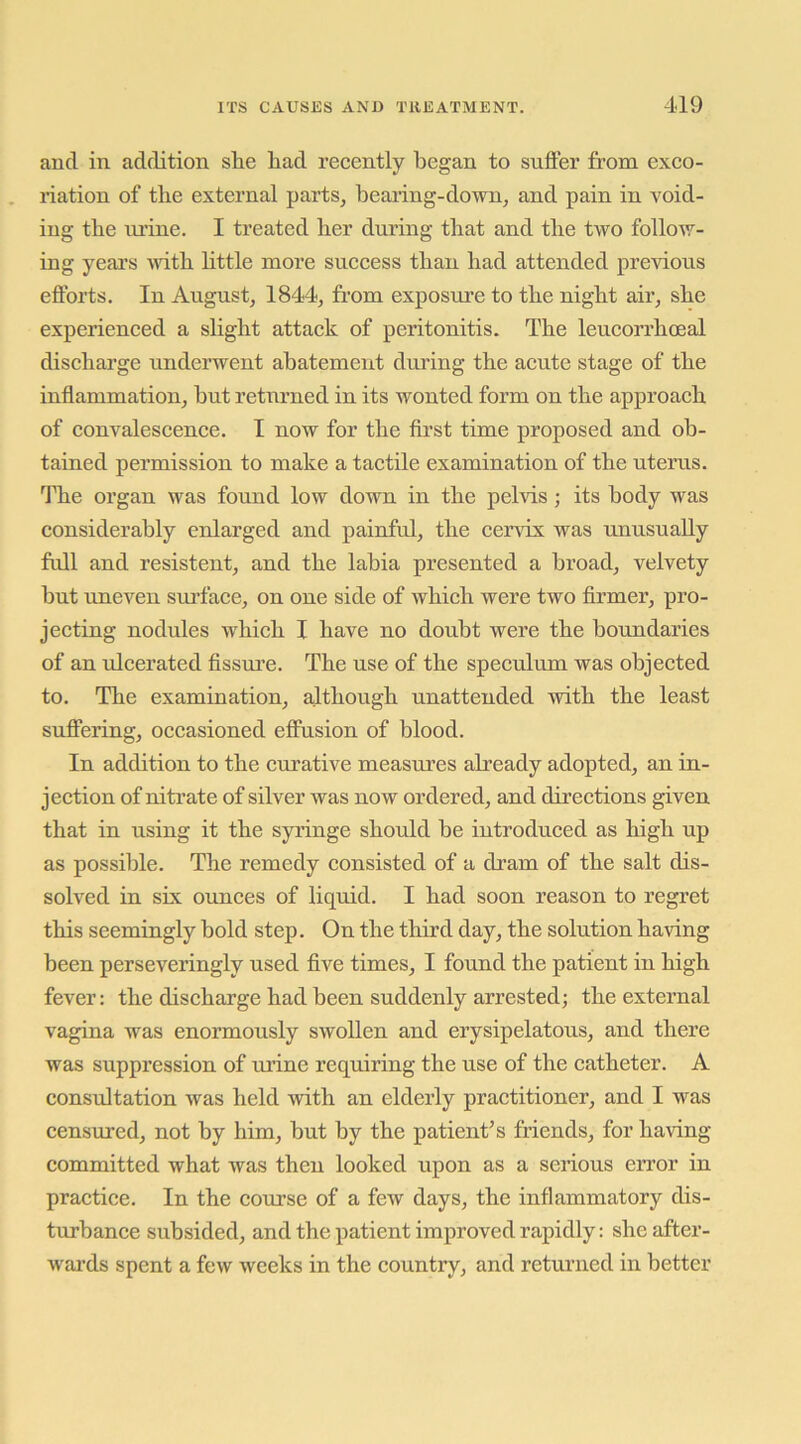 and in addition she had recently began to suffer from exco- riation of the external parts, hearing-down, and pain in void- ing the lu’ine. I treated her during that and the two follow- ing yeai’s with httle more success than had attended previous efforts. In August, 1844, from exposure to the night air, she experienced a shght attack of peritonitis. The leucorrhoeal discharge underwent abatement during the acute stage of the inflammation, but returned in its wonted form on the approach of convalescence. I now for the first time proposed and ob- tained permission to make a tactile examination of the uterus. The organ was found low down in the pelvis; its body was considerably enlarged and painful, the cervix was unusually full and resistent, and the labia presented a broad, velvety but uneven surface, on one side of which were two firmer, pro- jecting nodules which I have no doubt were the boundaries of an ulcerated fissm’e. The use of the speculum was objected to. The examination, a.lthough unattended with the least suffering, occasioned effusion of blood. In addition to the curative measures already adopted, an in- jection of nitrate of silver was now ordered, and directions given that in using it the syringe should be introduced as high up as possible. The remedy consisted of a dram of the salt dis- solved in six ounces of liquid. I had soon reason to regret this seemingly bold step. On the third day, the solution having been perseveringly used five times, I found the patient in high fever: the discharge had been suddenly arrested; the external vagina was enormously swollen and erysipelatous, and there was suppression of m’ine requiring the use of the catheter. A consultation was held with an elderly practitioner, and I was censured, not by him, but by the patient^s friends, for having committed what was then looked upon as a serious error in practice. In the course of a few days, the inflammatory dis- turbance subsided, and the patient improved rapidly: she after- Avards spent a few Aveeks in the country, and returned in better