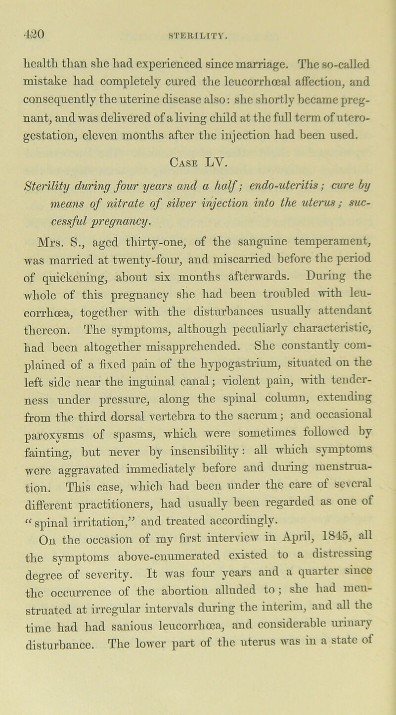■120 health than she had experieneed since marriage. The so-called mistake had completely cured the leucorrhoeal affection, and consequently the uterine disease also; she shortly became preg- nant, and was delivered of a living child at the full term of utero- gestation, eleven months after the injection had been used. Case LV. Sterility during four years and a half; endo-uteritis; cure by means of nitrate of silver injection into the uterus; suc- cessfid pregnancy. Mrs. S., aged thirty-one, of the sanguine temperament, was married at twenty-four, and miscarried before the period of quickening, about six months afterwards. During the whole of this pregnancy she had been troubled with leu- corrhoea, together with the distiu’bances usually attendant thereon. The symptoms, although peculiarly characteristic, had been altogether misapprehended. She constantly com- plained of a fixed pain of the hypogastrium, situated on the left side near the inguinal canal; violent pain, with tender- ness under pressure, along the spinal column, extending from the third dorsal vertebra to the sacimm; and occasional paroxysms of spasms, which were sometimes followed by fainting, but never by insensibility: all which symptoms were aggravated immediately before and dining menstrua- tion. This case, which had been under the care of several different practitioners, had usually been regarded as one of “ spinal irritation,'' and treated accordingly. On the occasion of my first inteiuiew in April, 1845, all the symptoms above-enumerated existed to a distressing degree of severity. It was fom’ years and a quarter since the occurrence of the abortion alluded to; she had men- struated at irregular intervals during the interim, and all the time had had sanious leucorrhoea, and considerable mlnary disturbance. The lower part of the uterus was in a state of