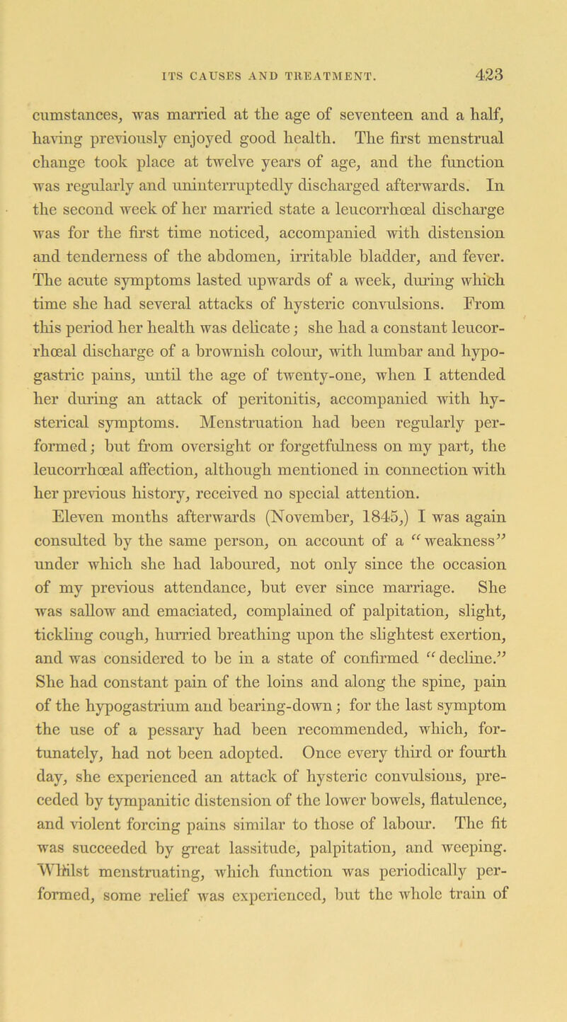 ciimstances^ was married at tlie age of seventeen and a half, ha^dng previously enjoyed good health. The first menstrual change took place at twelve years of age, and the function was regailarly and uninterruptedly discharged afterwards. In the second week of her married state a leucorrhoeal discharge was for the first time noticed, accompanied with distension and tenderness of the abdomen, irritable bladder, and fever. The acute symptoms lasted upwards of a week, during which time she had several attacks of hysteric convulsions. From this period her health was delicate; she had a constant leucor- rhoeal discharge of a brownish colour, with lumbar and hypo- gastric pains, until the age of twenty-one, when, I attended her during an attack of peritonitis, accompanied vrith hy- sterical symptoms. Menstruation had been regularly per- formed ; but from oversight or forgetfulness on my part, the leucorrhoeal affection, although mentioned in connection with her prerious history, received no special attention. Eleven months afterwards (November, 1845,) I was again consulted by the same person, on account of a “ weakness” under which she had laboured, not only since the occasion of my previous attendance, hut ever since marriage. She was sallow and emaciated, complained of palpitation, slight, tickling cough, hm’ried breathing upon the slightest exertion, and was considered to he in a state of confirmed “ decline.” She had constant pain of the loins and along the spine, pain of the hypogastilum and bearing-down; for the last symptom the use of a pessary had been recommended, which, for- tunately, had not been adopted. Once every third or fourth day, she experienced an attack of hysteric convulsions, pre- ceded by tympanitic distension of the lower bowels, flatulence, and violent forcing pains similar to those of labour. The fit was succeeded by gi’eat lassitude, palpitation, and weeping. WlHlst menstruating, which function was periodically per- formed, some relief was experienced, hut the whole train of