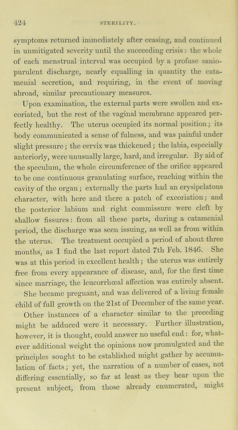 -1.24 STKRIMTY. symptoms returned immediately after eeasing, and continued in unmitigated severity until the succeeding crisis : the whole of each menstrual interval was occupied by a profuse sanio- pm’ulent discharge, nearly equalling in quantity the cata- menial secretion, and requiring, in the event of moring abroad, similar precautionary measures. Upon examination, the external parts were swollen and ex- coriated, but the rest of the vaginal membrane appeared per- fectly healthy. The uterus occupied its normal position; its body communicated a sense of fulness, and w^as pamful imder slight pressure; the ceindx was thickened; the labia, especially anteriorly, were unusually large, hard, and irregular. By aid of the speculum, the whole circumferenee of the orifice appeared to be one continuous granulating surface, reaching within the cavity of the organ; externally the parts had an erysipelatous character, with here and there a patch of excoriation; and the posterior labium and right commissure were cleft by shallow fissures: from aU these parts, dming a catamenial period, the discharge was seen issuing, as well as from within the uterus. The treatment occupied a period of about three months, as I find the last report dated 7th Feb. 1846. She was at this period in excellent health; the uterus was entfrely free from every appearance of disease, and, for the first time since marriage, the leucorrhoeal affection was entirely absent. She became pregnant, and was delivered of a liAung female child of full growth on the 21st of December of the same year. Other instances of a character similar to the preceding might be adduced were it necessary. Further illustration, however, it is thought, could answ^er no useful end: for, what- ever additional weight the opinions now promidgated and the principles sought to be established might gather by accumu- lation of facts; yet, the narration of a number of cases, not differing essentially, so far at least as they bear upon the present subject, from those already enumerated, might