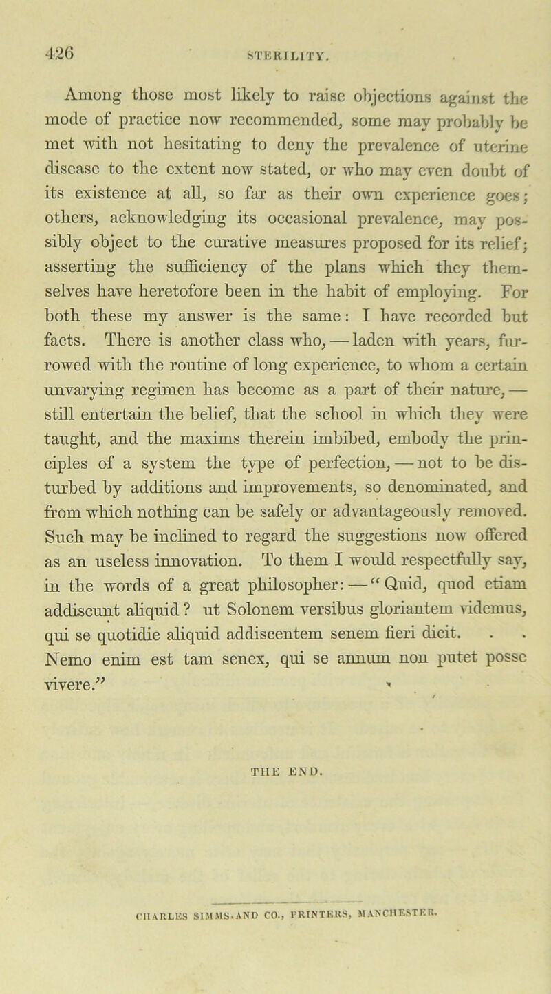 42G STKIULITY. Among those most lilcely to raise objections against the mode of practice now recommended, some may probably be met with not hesitating to deny the prevalence of uterine disease to the extent now stated, or who may even doubt of its existence at all, so far as their OAvn experience goes; others, acknowledging its occasional prevalence, may pos- sibly object to the cm-ative measures proposed for its relief; asserting the sufficiency of the plans which they them- selves have heretofore been in the habit of employing. For both these my answer is the same: I have recorded but facts. There is another class who, — laden with years, fur- rowed with the routine of long experience, to whom a certain unvarying regimen has become as a part of their nature,— stm entertain the belief, that the school in which they were taught, and the maxims therein imbibed, embody the prin- ciples of a system the type of perfection, — not to be dis- turbed by additions and improvements, so denominated, and from which nothing can be safely or advantageously removed. Such may be inclined to regard the suggestions now offered as an useless innovation. To them I would respectfully say, in the words of a great philosopher:—“Quid, quod etiam addiscunt ahquid ? ut Solonem versibus gloriantem videmus, qui se quotidie aliquid addiscentem senem fieri dicit. Nemo enim est tarn senex, qui se annum non putet posse vivere.” » THE END. ClIARLliS SIMMS.AND CO., PRINTERS, MANCHESTER.