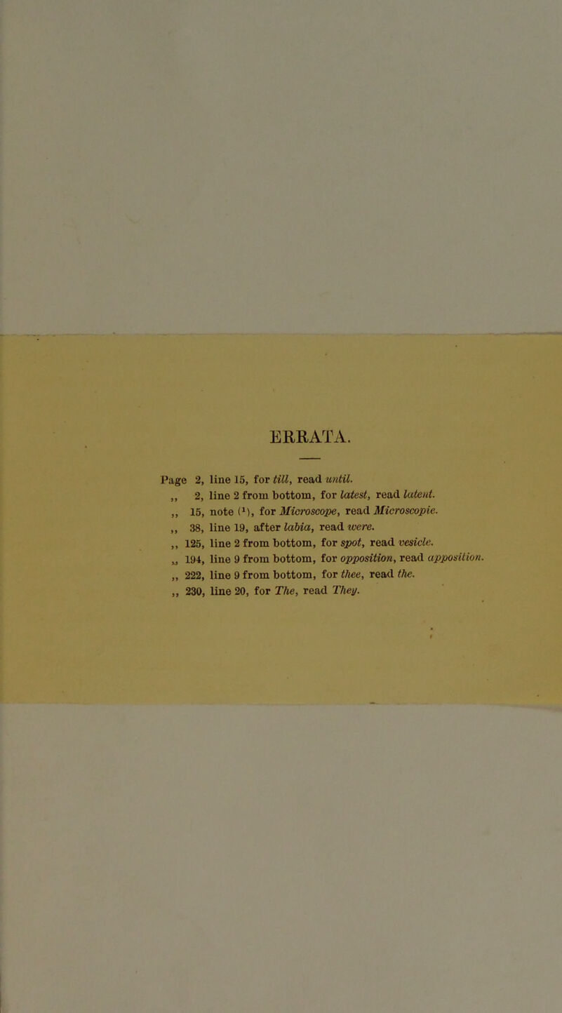 ERRATA. Page 2, line 15, for till, read until. „ 2, line 2 from bottom, for latest, read latent. „ 15, note (M, tor Miaroscope, Microscopic. „ 38, line 19, after lahia, read were. „ 125, line 2 from bottom, tor spot, rovid vesicle. „ 194, line 9 from bottom, for opposition, read apposition. „ 222, line 9 from bottom, for thee, read the. „ 230, line 20, for The, read They.
