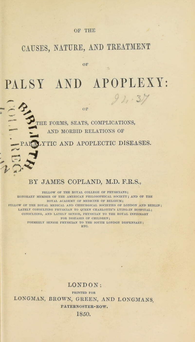 OF THE CAUSES, NATURE, AND TREATMENT PALSY AND APOPLEXY: v*the forms, seats, complications, ^ AND MORBID RELATIONS OF «PA@,YTIC AND APOPLECTIC DISEASES. BY JAMES COPLAND, M.D. F.R.S., FELLOW OF THE ROYAL COLLEGE OF PHYSICIANS; HONORARY MEMBER OF THE AMERICAN PHILOSOPHICAL SOCLETY; AND OF THE ROYAL ACADEMY OF MEDICINE OF BELGIUM; FELLOW OF THE ROYAL MEDICAL AND CniRURGICAL SOCIETIES OF LONDON AND BERLIN; LATELY CONSULTING PHYSICIAN TO QUEEN CHARLOTTE’S LYING-IN HOSPITAL; CONSULTING, AND LATELY SENIOR, PHYSICIAN TO THE ROYAL INFIRMARY FOR DISEASES OF CHILDREN; FORMERLY' SENIOR PHYSICIAN TO THE SOUTH LONDON DISPENSARY'; ETC. LONDON: PRINTED FOR LONGMAN, BROWN, GREEN, AND LONGMANS, PATERNOSTER-ROW. 1850.
