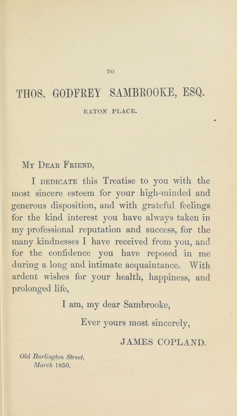 TO THOS. GODFREY SAMBROOKE, ESQ. EATON PLACE. My Dear Friend, I dedicate this Treatise to you with the most sincere esteem for your high-minded and generous disposition, and with grateful feelings for the kind interest you have always taken in my professional reputation and success, for the many kindnesses I have received from you, and for the confidence you have reposed in me during a long and intimate acquaintance. With ardent wishes for your health, happiness, and prolonged life, I am, my dear Sambrooke, Ever yours most sincerely, JAMES COPLAND, Old Burlington Street, March 1850.