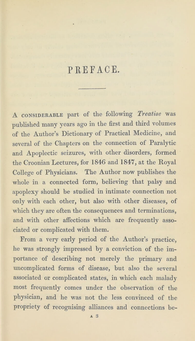 PREFACE. A considerable part of the following Treatise was published many years ago in the first and third volumes of the Author’s Dictionary of Practical Medicine, and several of the Chapters on the connection of Paralytic and Apoplectic seizures, with other disorders, formed the Croonian Lectures, for 1846 and 1847, at the Royal College of Physicians. The Author now publishes the whole in a connected form, believing that palsy and apoplexy should be studied in intimate connection not only with each other, but also with other diseases, of which they are often the consequences and terminations, and with other affections which are frequently asso- ciated or complicated with them. From a very early period of the Author’s practice, he was strongly impressed by a conviction of the im- portance of describing not merely the primary and uncomplicated forms of disease, but also the several associated or complicated states, in which each malady most frequently comes under the observation of the physician, and he was not the less convinced of the propriety of recognising alliances and connections be-