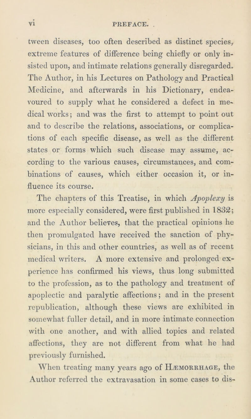 tween diseases, too often described as distinct species, extreme features of difference being chiefly or only in- sisted upon, and intimate relations generally disregarded. The Author, in his Lectures on Pathology and Practical Medicine, and afterwards in his Dictionary, endea- voured to supply what he considered a defect in me- * dical works; and was the first to attempt to point out and to describe the relations, associations, or complica- tions of each specific disease, as well as the different states or forms which such disease may assume, ac- cording to the various causes, circumstances, and com- binations of causes, which either occasion it, or in- fluence its course. The chapters of this Treatise, in which Apoplexy is more especially considered, were first published in 1832; and the Author believes, that the practical opinions he then promulgated have received the sanction of phy- sicians, in this and other countries, as well as of recent medical writers. A more extensive and prolonged ex- perience has confirmed his views, thus long submitted to the profession, as to the pathology and treatment of apoplectic and paralytic affections; and in the present republication, although these views are exhibited in somewhat fuller detail, and in more intimate connection with one another, and with allied topics and related affections, they are not different from what he had previously furnished. When treating many years ago of Hemorrhage, the Author referred the extravasation in some cases to dis-