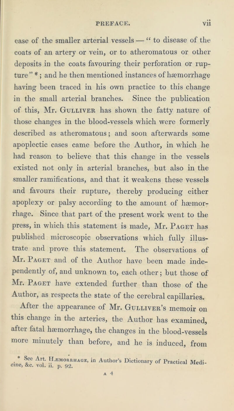 ease of the smaller arterial vessels — “to disease of the coats of an artery or vein, or to atheromatous or other deposits in the coats favouring their perforation or rup- ture ” *; and he then mentioned instances of haemorrhage having been traced in his own practice to this change in the small arterial branches. Since the publication of this, Mr. Gulliver has shown the fatty nature of those changes in the blood-vessels which were formerly described as atheromatous; and soon afterwards some apoplectic cases came before the Author, in which he had reason to believe that this change in the vessels existed not only in arterial branches, but also in the smaller ramifications, and that it weakens these vessels and favours their rupture, thereby producing either apoplexy or palsy according to the amount of haemor- rhage. Since that part of the present work went to the press, in which this statement is made, Mr. Paget has published microscopic observations which fully illus- trate and prove this statement. The observations of Mr. Paget and of the Author have been made inde- pendently of, and unknown to, each other; but those of Mr. Paget have extended further than those of the Author, as respects the state of the cerebral capillaries. After the appearance of Mr. Gulliver’s memoir on this change in the arteries, the Author has examined, after fatal haemorrhage, the changes in the blood-vessels more minutely than before, and he is induced, from * See Art. Hemorrhage, in Author’s Dictionary of Practical Medi- cine, &c. vol. 11. p. 92.