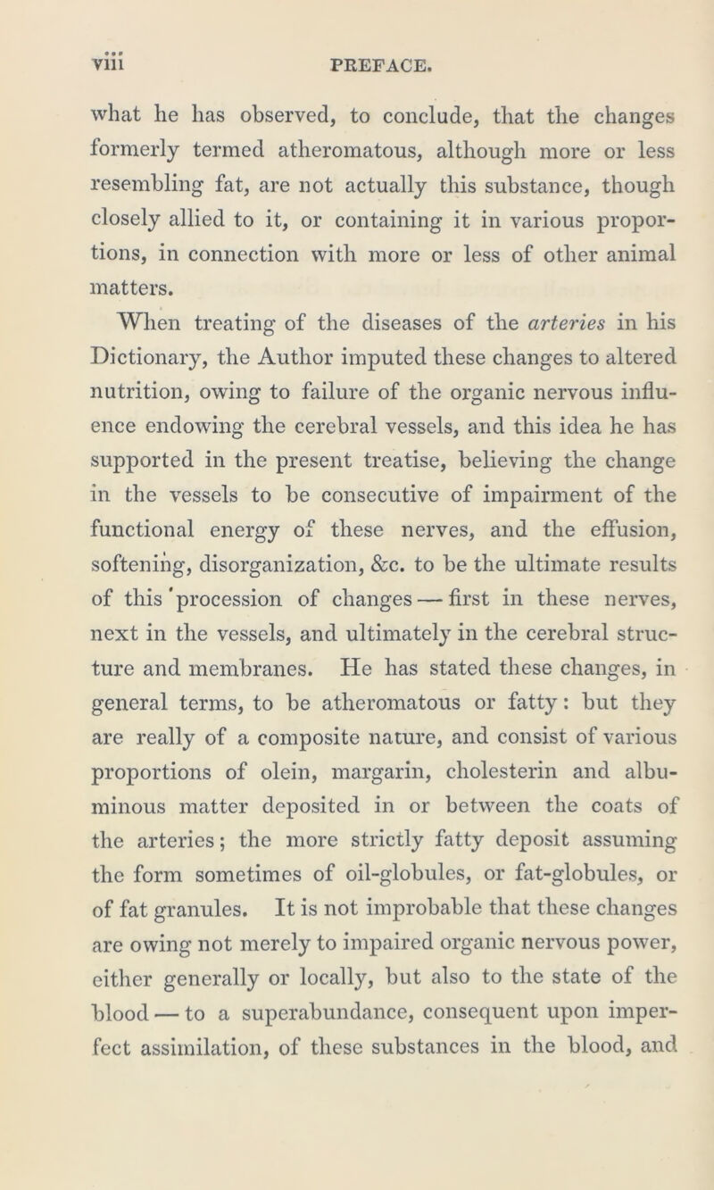 what he has observed, to conclude, that the changes formerly termed atheromatous, although more or less resembling fat, are not actually this substance, though closely allied to it, or containing it in various propor- tions, in connection with more or less of other animal matters. 4 When treating of the diseases of the arteries in his Dictionary, the Author imputed these changes to altered nutrition, owing to failure of the organic nervous influ- ence endowing the cerebral vessels, and this idea he has supported in the present treatise, believing the change in the vessels to be consecutive of impairment of the functional energy of these nerves, and the effusion, softening, disorganization, &c. to be the ultimate results of this'procession of changes — first in these nerves, next in the vessels, and ultimately in the cerebral struc- ture and membranes. He has stated these changes, in general terms, to be atheromatous or fatty: but they are really of a composite nature, and consist of various proportions of olein, margarin, cholesterin and albu- minous matter deposited in or between the coats of the arteries; the more strictly fatty deposit assuming the form sometimes of oil-globules, or fat-globules, or of fat granules. It is not improbable that these changes are owing not merely to impaired organic nervous power, either generally or locally, but also to the state of the blood — to a superabundance, consequent upon imper- fect assimilation, of these substances in the blood, and
