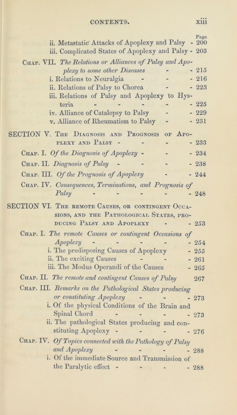 Page ii. Metastatic' Attacks of Apoplexy and Palsy - 200 iii. Complicated States of Apoplexy and Palsy - 203 Chap. VII. The Relations or Alliances of Palsy and Apo- plexy to some other Diseases - - 215 i. Relations to Neuralgia - - - 216 ii. Relations of Palsy to Chorea - - 223 iii. Relations of Palsy and Apoplexy to Hys- teria - 225 iv. Alliance of Catalepsy to Palsy - - 229 v. Alliance of Rheumatism to Palsy - - 231 SECTION V. The Diagnosis and Prognosis of Apo- plexy and Palsy - 233 Chap. I. Of the Diagnosis of Apoplexy - 234 Chap. II. Diagnosis of Palsy - 238 Chap. III. Of the Prognosis of Apoplexy - - 244 Chap. IV. Consequences, Terminations, and Prognosis of Palsy - 248 SECTION VI. The remote Causes, or contingent Occa- sions, and the Pathological States, pro- ducing Palsy and Apoplexy - - 253 CnAP. I. The remote Causes or contingent Occasions of Apoplexy - 254 i. The predisposing Causes of Apoplexy - 255 ii. The exciting Causes - - - 261 iii. The Modus Operandi of the Causes - 265 Chap. II. Die remote and contingent Causes of Palsy 267 Chap. III. Remarks on the Pathological States producing or constituting Apoplexy - - - 273 i. Of the physical Conditions of the Brain and Spinal Chord - - - - 273 ii. The pathological States producing and con- stituting Apoplexy - 276 Chap. IV. Of Topics connected with the Pathology of Palsy and Apoplexy - - - - 288 i. Of the immediate Source and Transmission of the Paralytic effect - 288