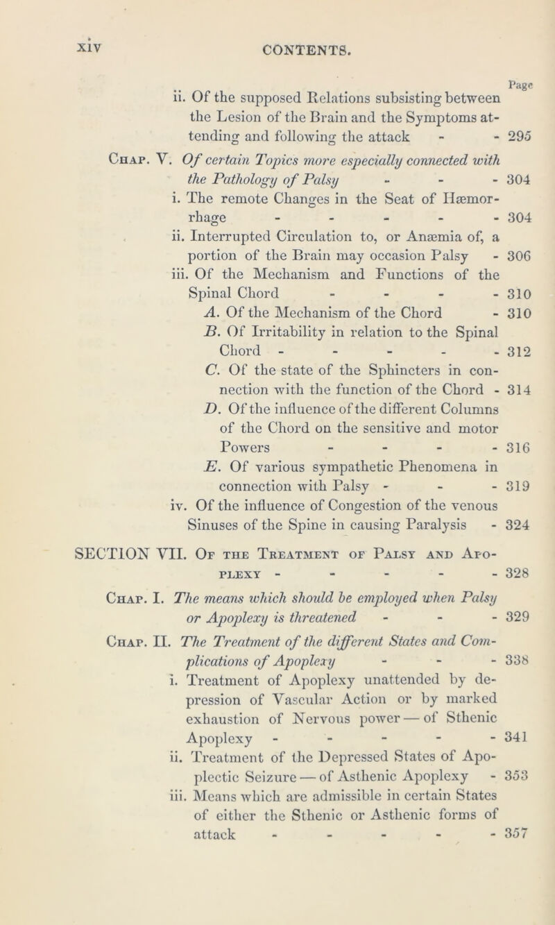 .. ... Page ii. Of the supposed Relations subsisting between the Lesion of the Brain and the Symptoms at- tending and following the attack - - 295 Chap. V. Of certain Topics more especially connected with the Pathology of Palsy - 904 i. The remote Changes in the Seat of Hsemor- rhage - 304 ii. Interrupted Circulation to, or Anaemia of, a portion of the Brain may occasion Palsy - 306 iii. Of the Mechanism and Functions of the Spinal Chord - - - - 310 A. Of the Mechanism of the Chord - 310 P. Of Irritability in relation to the Spinal Chord - 312 C. Of the state of the Sphincters in con- nection with the function of the Chord - 314 D. Of the influence of the different Columns of the Chord on the sensitive and motor Powers - - - - 316 E. Of various sympathetic Phenomena in connection with Palsy - - - 319 iv. Of the influence of Congestion of the venous Sinuses of the Spine in causing Paralysis - 324 SECTION VII. Of the Treatment of Palsy and Apo- plexy ----- 328 Chap. I. The means which shoidd he employed when Palsy or Apoplexy is threatened - 329 Chap. II. The Treatment of the different States and Com- plications of Apoplexy - 338 i. Treatment of Apoplexy unattended by de- pression of Vascular Action or by marked exhaustion of Nervous power—of Sthenic Apoplexy - - - - - 341 ii. Treatment of the Depressed States of Apo- plectic Seizure — of Asthenic Apoplexy - 353 iii. Means which are admissible in certain States of either the Sthenic or Asthenic forms of attack - - - - - 357