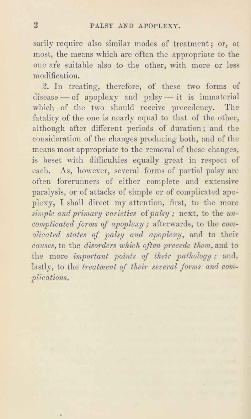 sarily require also similar modes of treatment; or, at most, the means which are often the appropriate to the one are suitable also to the other, with more or less modification. 2. In treating, therefore, of these two forms of disease — of apoplexy and palsy — it is immaterial which of the two should receive precedency. The fatality of the one is nearly equal to that of the other, although after different periods of duration; and the consideration of the changes producing both, and of the means most appropriate to the removal of these changes, is beset with difficulties equally great in respect of each. As, however, several forms of partial palsy are often forerunners of either complete and extensive paralysis, or of attacks of simple or of complicated apo- plexy, I shall direct my attention, first, to the more simple and primary varieties oipalsy ; next, to the un- complicated forms of apoplexy; afterwards, to the com- nlicated states of palsy and apoplexy, and to their causes, to the disorders which often precede them, and to the more important points of their pathology; and, lastly, to the treatment of their several forms and com- plications\